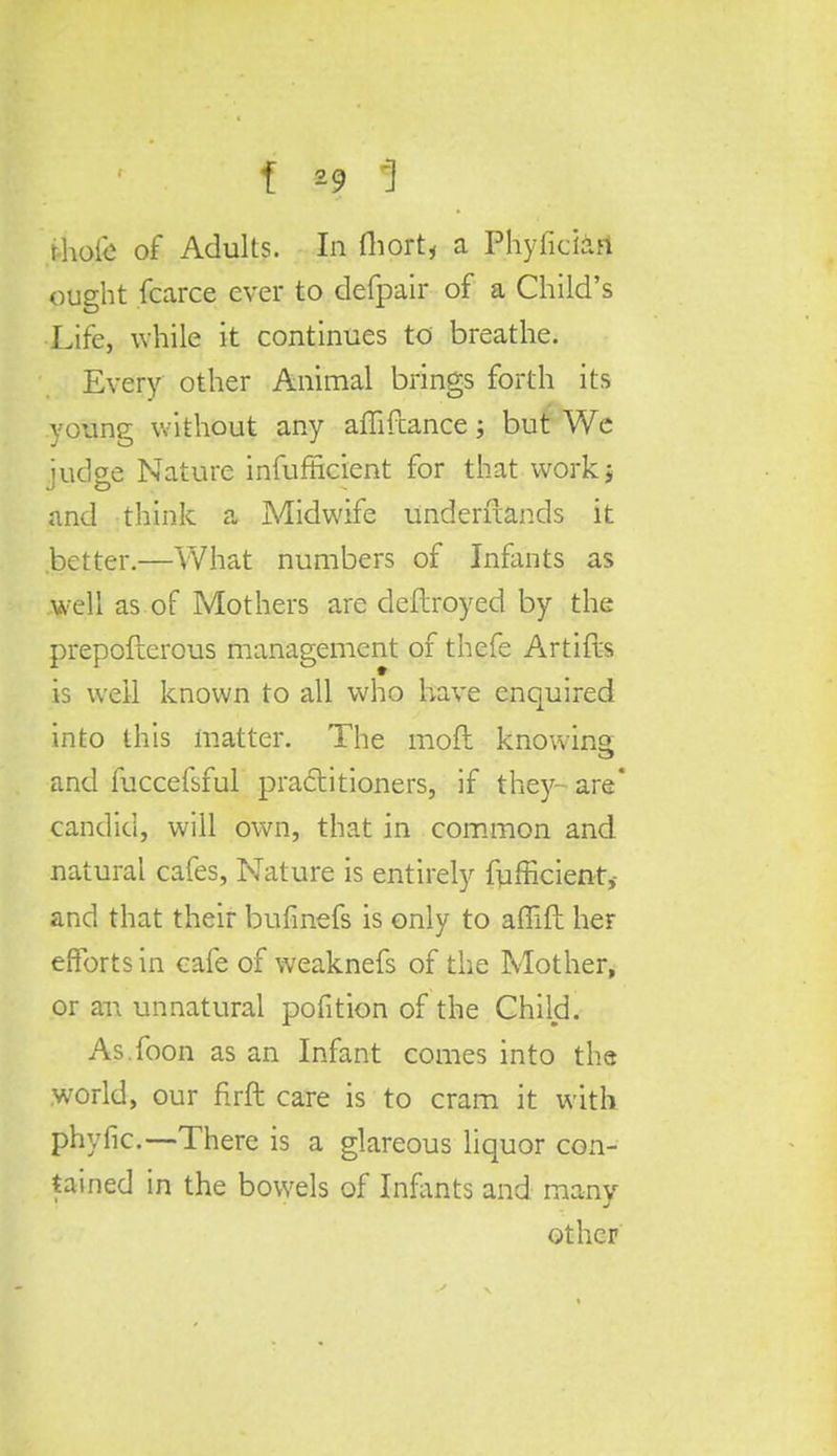 rhot'e of Adults. In fliort, a Phyficiari ought fcarce ever to defpair of a Child's Life, while it continues to breathe. Every other Animal brings forth its young without any affiftance; but We judge Nature infufficient for that work; and think a Midwife understands it .better.—What numbers of Infants as well as of Mothers are deflroyed by the prepofterous management of thefe Artifts is well known to all who have enquired into this matter. The moft knowing and fuccefsful practitioners, if they- are candid, will own, that in common and natural cafes, Nature is entirely fufficient, and that their bufinefs is only to affift her efforts in cafe of weaknefs of the Mother, or an unnatural pofition of the Child. As.foon as an Infant comes into the world, our firft care is to cram it with phyfic—There is a glareous liquor con- tained in the bowels of Infants and many- other