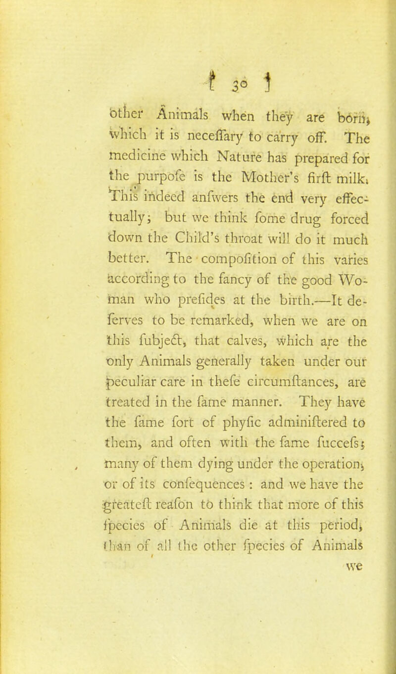 130i btner Animals when they are bdrri* which it is neceffary to carry off. The medicine which Nature has prepared for the purpofe is the Mother's firft milk, 'This indeed anfwers the end very effec- tually j but we think fome drug forced down the Child's throat will do it much better. The composition of this varies according to the fancy of the good Wo- man who prefides at the birth.—It de- jferves to be remarked, when we are on this fubject, that calves, which are the only Animals generally taken under our peculiar care in thefe circumftances, are treated in the fame manner. They have the fame fort of phyfic adminifbered to them, and often with the fame fuccefsj many of them dying under the operation^ or of its confequences : and we have the igreatefh reafon to think that more of this ipecies of Animals die at this period^ titan of all the other fpecies of Animals we