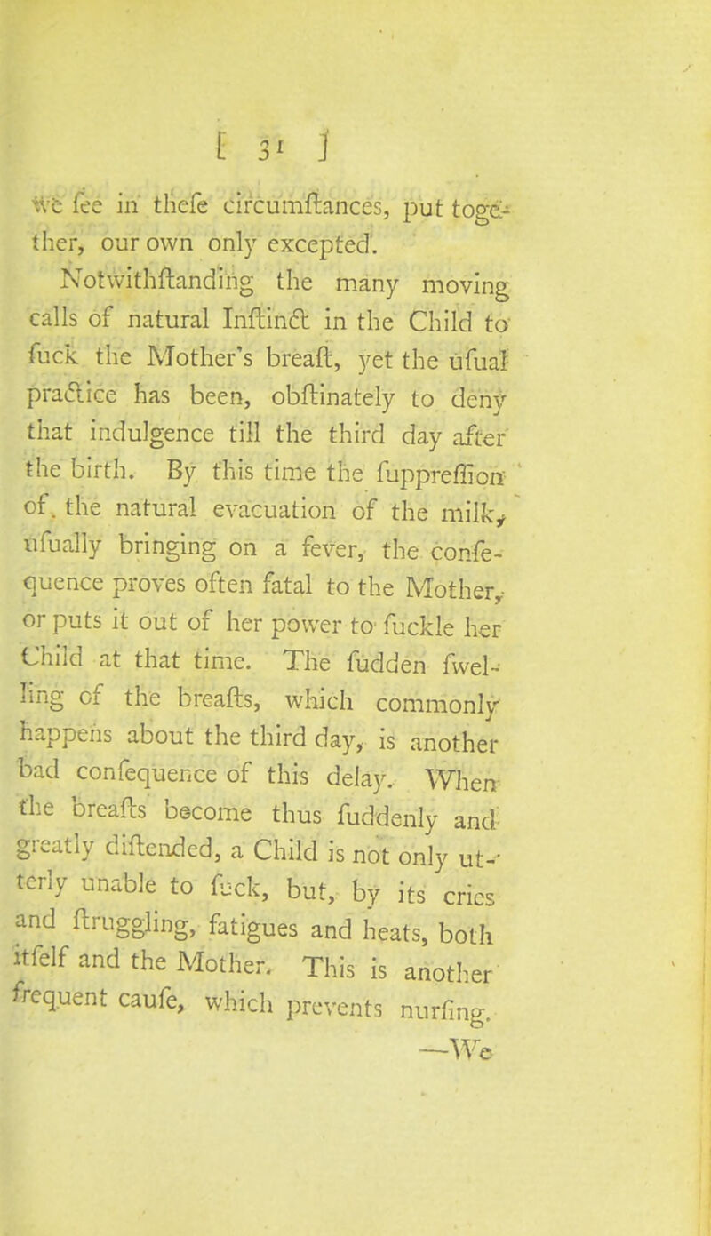fee in thefe circumfbmces, put toge- ther, our own only excepted. Notwithstanding the many moving calls of natural Inftinfl in the Child to fuck the Mother's breaft, yet the ufual practice has been, obflinately to deny that indulgence till the third day after the birth. By this time the fuppreffion of. the natural evacuation of the milk* ufually bringing on a fever, the confe- quence proves often fatal to the Mother,- or puts it out of her power to fuckle her Child at that time. The fudden fwel- ling of the breafts, which commonly happens about the third day, is another bad confequence of this delay. When the breafts' become thus fuddenly and greatly diftended, a Child is not only ut- terly unable to fbck, but, by its cries and Struggling, fatigues and heats, both itfelf and the Mother. This is another frequent caufe, which prevents nurfing. —We