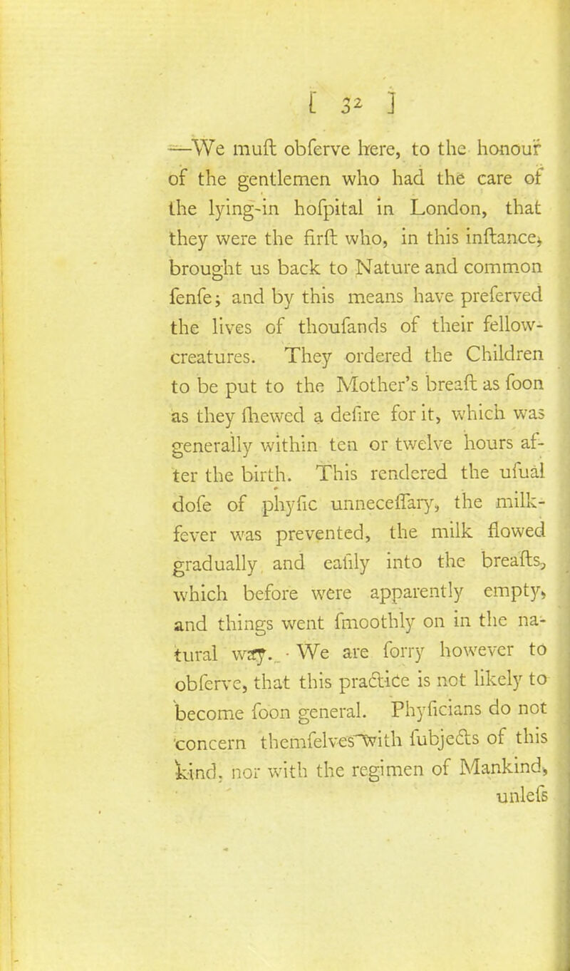 —We muft obferve here, to the honour of the gentlemen who had the care of the lying-in hofpital in London, that they were the firft who, in this inftance* brought us back to Nature and common fenfe; and by this means have preferved the lives of thoufands of their fellow- creatures. They ordered the Children to be put to the Mother's breaft as foon as they (hewed a defire for it, which was generally within ten or twelve hours af- ter the birth. This rendered the ufual dofe of phytic unneceflary, the milk- fever was prevented, the milk flowed gradually, and eatily into the breafts, which before were apparently empty* and things went fmoothly on in the na- tural way... • We are ferry however to obferve, that this praA-ice is not likely to become foon general. Phyficians do not concern themfelves^vith fubjects of this kind, nor with the regimen of Mankind* unlefs