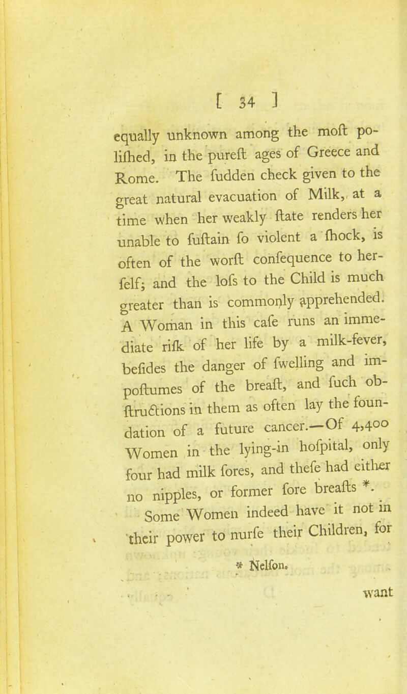 equally unknown among the moll po- liihed, inthepureft ages of Greece and Rome. The fudden check given to the great natural evacuation of Milk, at a time when her weakly ftate renders her unable to fuftain fo violent a fliock, is often of the worft confequence to her- felf; and the lofs to the Child is much greater than is commonly apprehended. A Woman in this cafe runs an imme- diate riik of her life by a milk-fever, befides the danger of fwelling and im- poftumes of the breaft, and fuch ob- ftruftions in them as often lay the foun- dation of a future cancer.-Of 4>4°° Women in the lying-in hofpital, only four had milk fores, and thefe had either no nipples, or former fore breafts * Some Women indeed have it not in their power to nurfe their Children, for * Nclfon. want