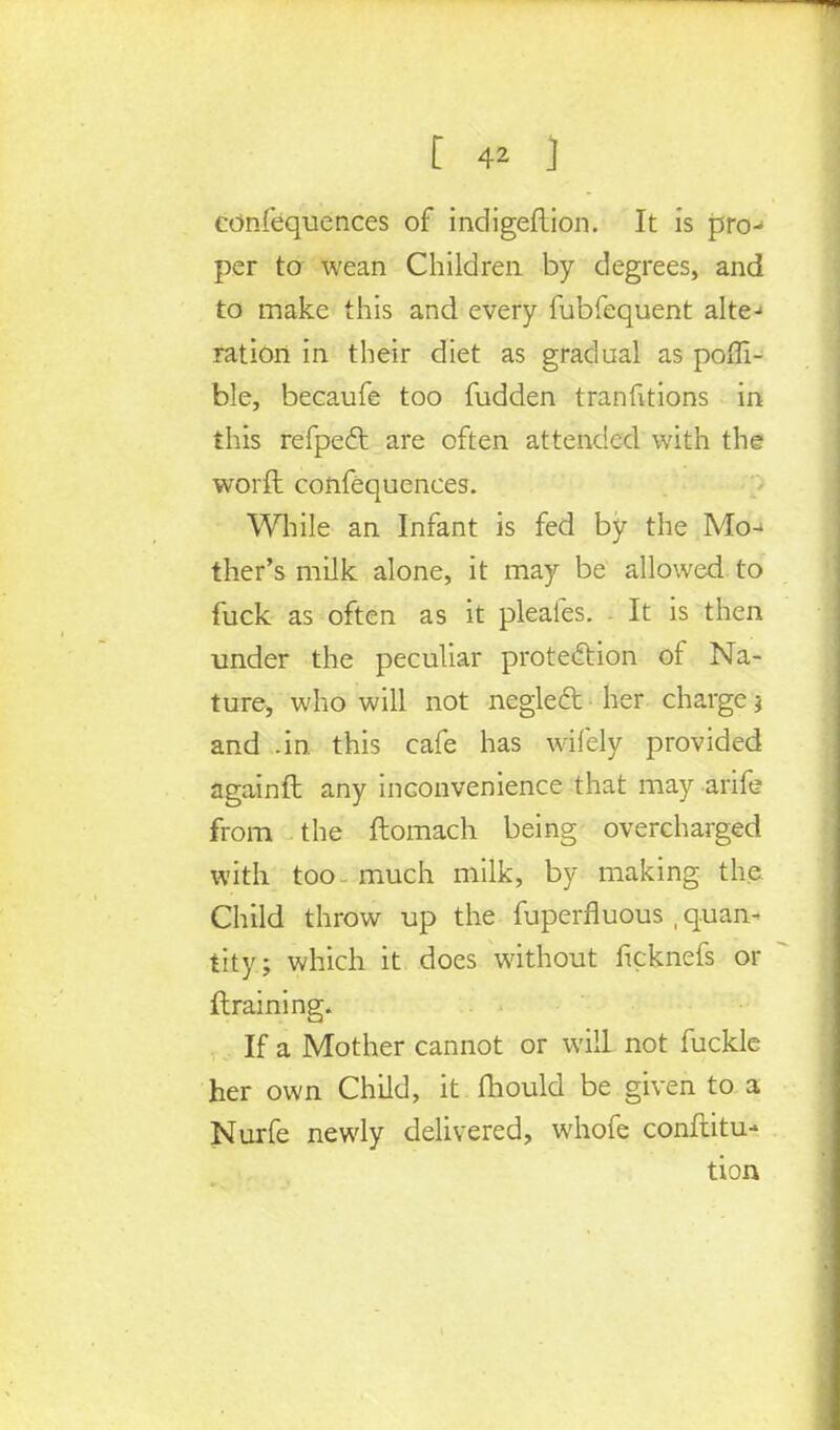 confequences of indigeflion. It is pro- per to wean Children by degrees, and to make this and every fubfequent alte-* ration in their diet as gradual as poffi- ble, becaufe too fudden tranfitions in this refpect are often attended with the worft confequences. While an Infant is fed by the Mo- ther's milk alone, it may be allowed to fuck as often as it pleaies. - It is then under the peculiar protection of Na- ture, who will not neglect her charge j and .in this cafe has wifely provided againft any inconvenience that may arife from the ftomach being overcharged with too- much milk, by making the. Child throw up the fuperfluous , quan- tity; which it does without ficknefs or ftraining. If a Mother cannot or will not fuckle her own Child, it mould be given to a Nurfe newly delivered, whofe confiitu- tion