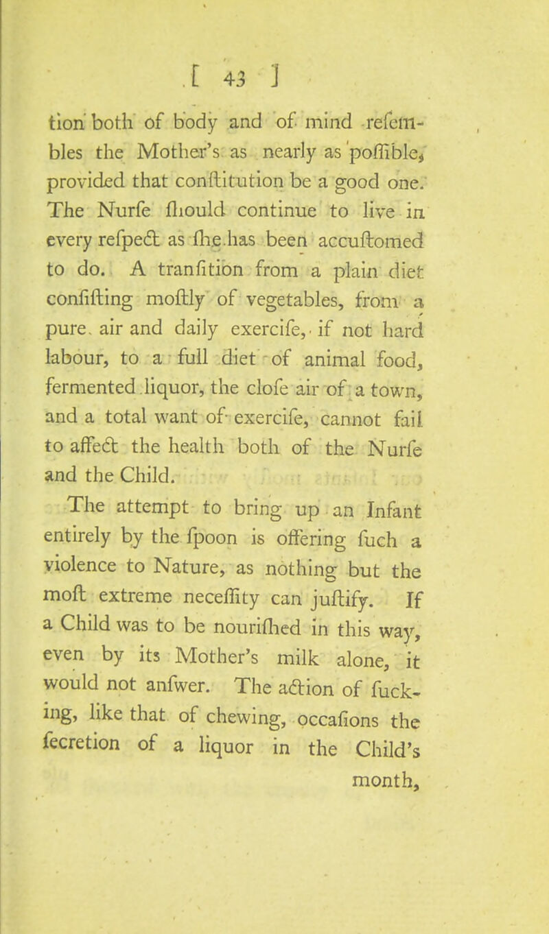 tion both of body and of mind refem- bles the Mother's as nearly as poffible* provided that conftitution be a good one. The Nurfe fliould continue to live in every refpecl as me.has been accuftomed to do. A tranfition from a plain diet confifting moftly of vegetables, from a pure, air and daily exercife,if not hard labour, to a full diet of animal food, fermented , liquor, the clofe air of a town, and a total want of exercife, cannot fail to affedt the health both of the Nurfe and the Child. The attempt to bring up an Infant entirely by the fpoon is offering fuch a violence to Nature, as nothing but the moft extreme neceflity can juftify. If a Child was to be nourished in this way, even by its Mother's milk alone, it would not anfwer. The aclion of fuck- ing, like that of chewing, occafions the fecretion of a liquor in the Child's month,