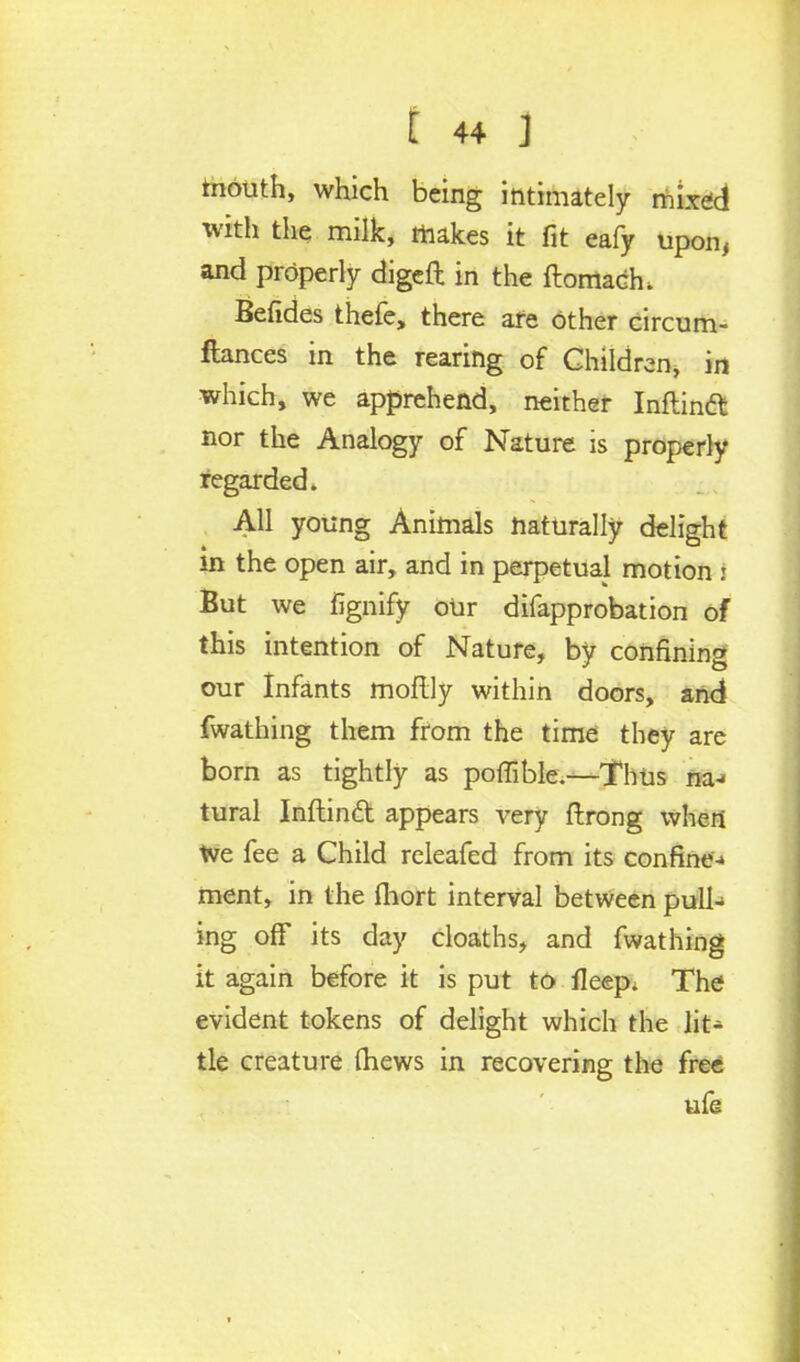 mouth, which being intimately mixed with the milk, makes it fit eafy upon, and properly digeft in the ftomach. Befides thefe, there are Other circum- ftances in the rearing of Children, in which, we apprehend, neither Inftinft nor the Analogy of Nature is properly regarded. All young Animals naturally delight * t in the open air, and in perpetual motion : But we fignify oUr difapprobation of this intention of Nature, by confining our Infants moftly within doors, and fwathing them from the time they are born as tightly as poflible.—Thus na-< tural Inftind appears very ftrong when We fee a Child releafed from its confine-* ment, in the fhort interval between pull- ing off its day cloaths, and fwathing it again before it is put to fleep; The evident tokens of delight which the lit^ tie creature (hews in recovering the free ufe