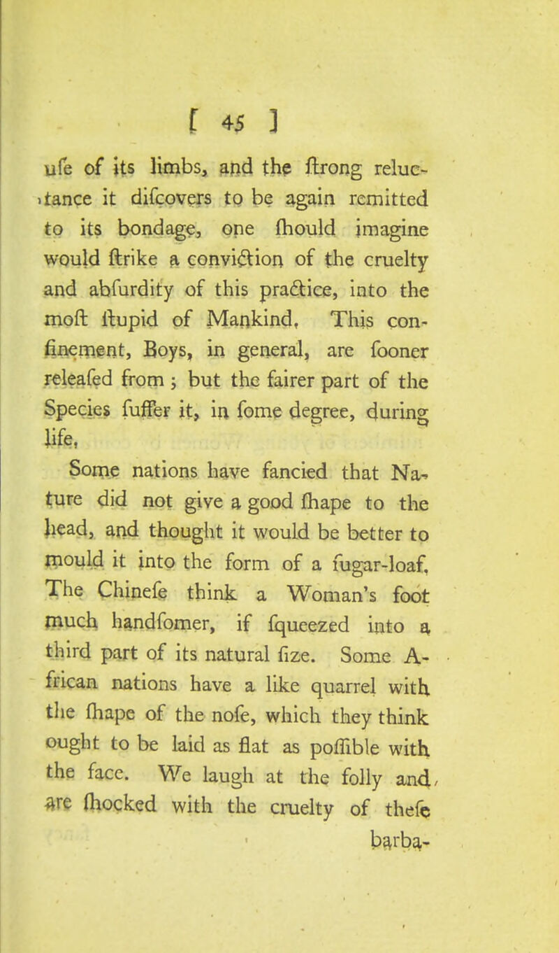 f *$ ] ufe of its limbs, and the ftrong reluc- tance it difcovers to be again remitted to its bondage, one mould imagine would ftrike a conviction of the cruelty and abfurdity of this practice, into the moft llupid of Mankind, This con- finement, Boys, in general, are fooner releafed from ; but the fairer part of the Species fuffer it, in fome degree, during life, ^tc'wU Some nations have fancied that Na-> ture did not give a good fhape to the Jiead, and thought it would be better to mould it into the form of a mgar-loaf. The Chinefe think a Woman's foot much handfomer, if fqueezed into a third part of its natural fize. Some A- frican nations have a like quarrel with the fhape of the nofe, which they think ought to be laid as flat as poffible with the face. We laugh at the folly and, Are (hocked with the cruelty of thefe barba-