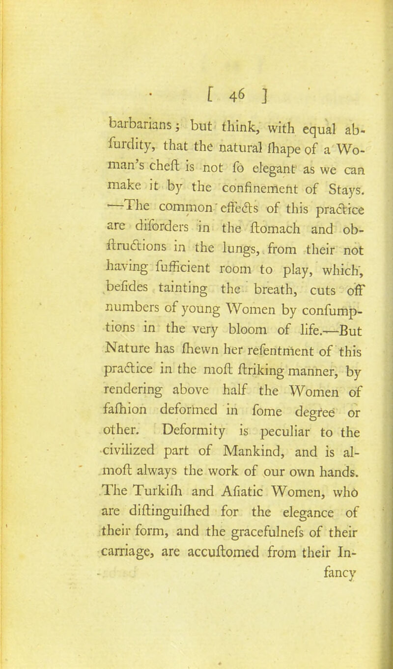 barbarians; but think, with equal ab- surdity, that the natural fhape of a Wo- man's cheft is not fo elegant as we can make it by the confinement of Stays. '—The common 'effe&s of this practice are disorders in the ftomach and ob- ftru&ions in the lungs, , from their not having fufficient room to play, which, betides tainting the breath, cuts off numbers of young Women by consump- tions in the very bloom of life.—But Nature has fhewn her refentnlent of this pradtice in the raoft finking manner, by rendering above half the Women of fafhion deformed in fome degree or other. Deformity is peculiar to the civilized part of Mankind, and is al- mofc always the work of our own hands. The Turkifh and Afiatic Women, who are diftinguifhed for the elegance of their form, and the gracefulnefs of their carriage, are accuftomed from their In- fancy