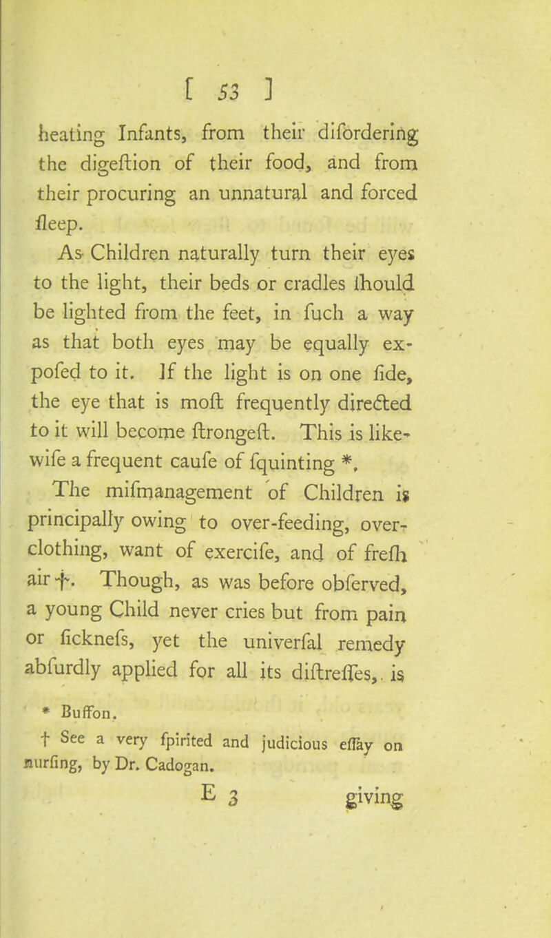heating Infants, from their difordering the digeftion of their food, and from their procuring an unnatural and forced fleep. As- Children naturally turn their eyes to the light, their beds or cradles lhould be lighted from the feet, in fuch a way as that both eyes may be equally ex- pofed to it. If the light is on one fide, the eye that is moft frequently directed to it will become ftrongeft. This is like- wife a frequent caufe of fquinting *, The mifmanagement of Children is principally owing to over-feeding, over- clothing, want of exercife, and of frefh air f. Though, as was before obferved, a young Child never cries but from pain or ficknefs, yet the univerfal remedy abfurdly applied for all its diftrefTes,. is * Buffon. t See a very fpirited and judicious eflay on nurfing, by Dr. Cadogan. E 3 giving