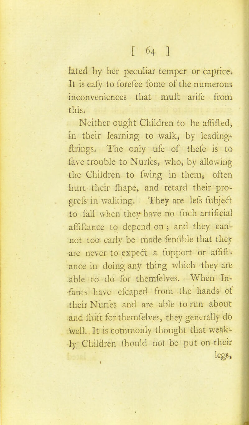 lated by her peculiar temper or caprice. It is caiy to forefee fome of the numerous inconveniences that muft arife from this* Neither ought Children to be affiftedj in their learning to walk, by leading- firings. The only ufe of thefe is to lave trouble to Nurfes, who, by allowing the Children to fwing in therm often hurt their fhape, and retard their pro- grelV in walking. They are lefs fubjecl: to fall when they have no fuch artificial affiftance to depend on ; and they can- not too early be made fenhble that they are never to expect a lupport or affift- ance in doing any thing which they are able to do for themfelves. When In- fants have cfcaped from the hands of their Nurfes and are able to run about and lhift for themfelves, they generally do well. It is commonly thought that weak- ly Children mould not be put on their legs, 1 ■