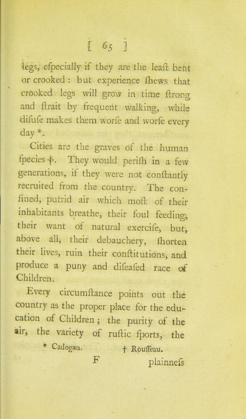 4egs, efpecially if they are the Ieaft bent or crooked : but experience fhews that crooked legs will grow in time ftrong and ftrait by frequent walking, while difufe makes them worfe and worfe every day *. Cities are the graves of the human fpecies f. They would perifli in a few generations, if they were not conftantly recruited from the country. The con- fined, putrid air which moft of their inhabitants breathe, their foul feeding, their want of natural exercife, but, above all, their debauchery, fliorten their lives, ruin their conftitutions, and produce a puny and difeafed race of Children. Every circumftance points out the country as the proper place for the edu- cation of Children ; the purity of the air, the variety of ruftic fports, the * Cadogan, f Roufleau. F plainnefs