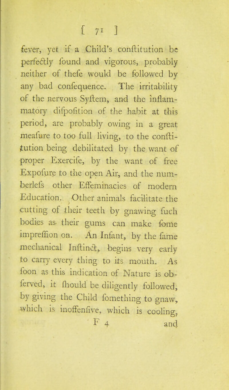 [ 7' ] fever, yet if a Child's conftitution be perfectly found and vigorous, probably neither of thefe would be followed by any bad confequence. The irritability of the nervous Syftem, and the inflam- matory difpofition of the habit at this period, are probably owing in a great meafure to too full living, to the confti- tution being debilitated by the want of proper Exercife, by the want of free Exposure to the open Air, and the num- berlefs other Effeminacies of modern Education. Other animals facilitate the cutting of their teeth by gnawing fuch bodies as. their gums can make fome impreffion on. An Infant, by the fame mechanical Inftinct, begins very early to carry every thing to its mouth. As foon as this indication of Nature is ob- ferved, it mould be diligently followed, by giving the Child fomething to gnaw, which is inoffenfive, which is cooling, ' F 4 and