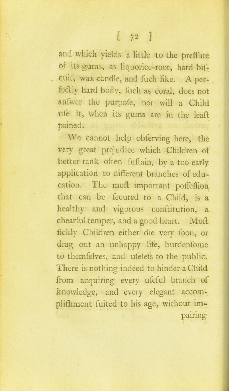 [ 7* ] and which yields a little to the preflurc of its gums, as liquorice-root, hard bif- Cuit, wax candle, and fuch like. A per- fectly hard body, fuch as coral, does not anfwer the purpofe, nor will a Child ufe it, when its gums are in the leaft pained. We cannot help obferving here, the very great prejudice which Children of better rank often fuftain, by a too early application to different branches of edu- cation. The raoft important pofTeflion that can be fecured to a Child, is a healthy and vigorous conftitution, a chearful temper, and a good heart. Moft fickly Children either die very foon, or drag out an unhappy life, burdenfome to themfelves, and uielefs to the public. There is nothing indeed to hinder a Child from acquiring every ufeful branch of knowledge, and every elegant accom- plimment fuited to his age, without im- pairing