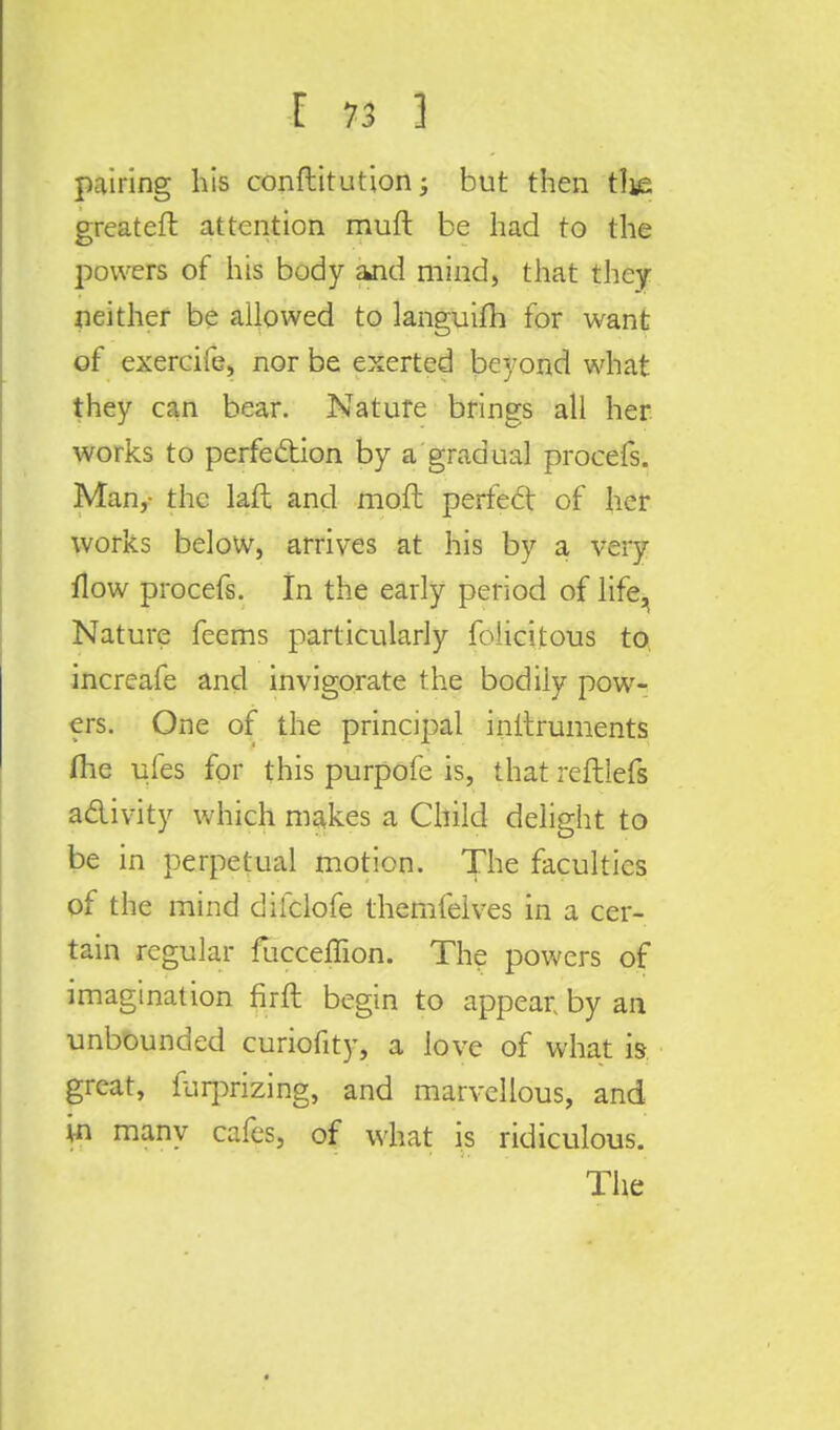 pairing his conftitution; but then tlie greatefr. attention muft be had to the powers of his body and mind) that they neither be allowed to languifh for want of exercife, nor be exerted beyond what they can bear. Nature brings all her works to perfection by a gradual procefs. Man,- the laft and moft perfect of her works below, arrives at his by a very flow procefs. In the early period of life^ Nature feems particularly felicitous to increafe and invigorate the bodily pow- ers. One of the principal initruments fhe ules for this purpofe is, that reftlefs activity which makes a Child delight to be in perpetual motion. The faculties of the mind difclofe themfelves in a cer- tain regular fucceffion. The powers of imagination firft begin to appear by an unbounded curiofity, a love of what is great, furprizing, and marvellous, and in many cafes, of what is ridiculous. The
