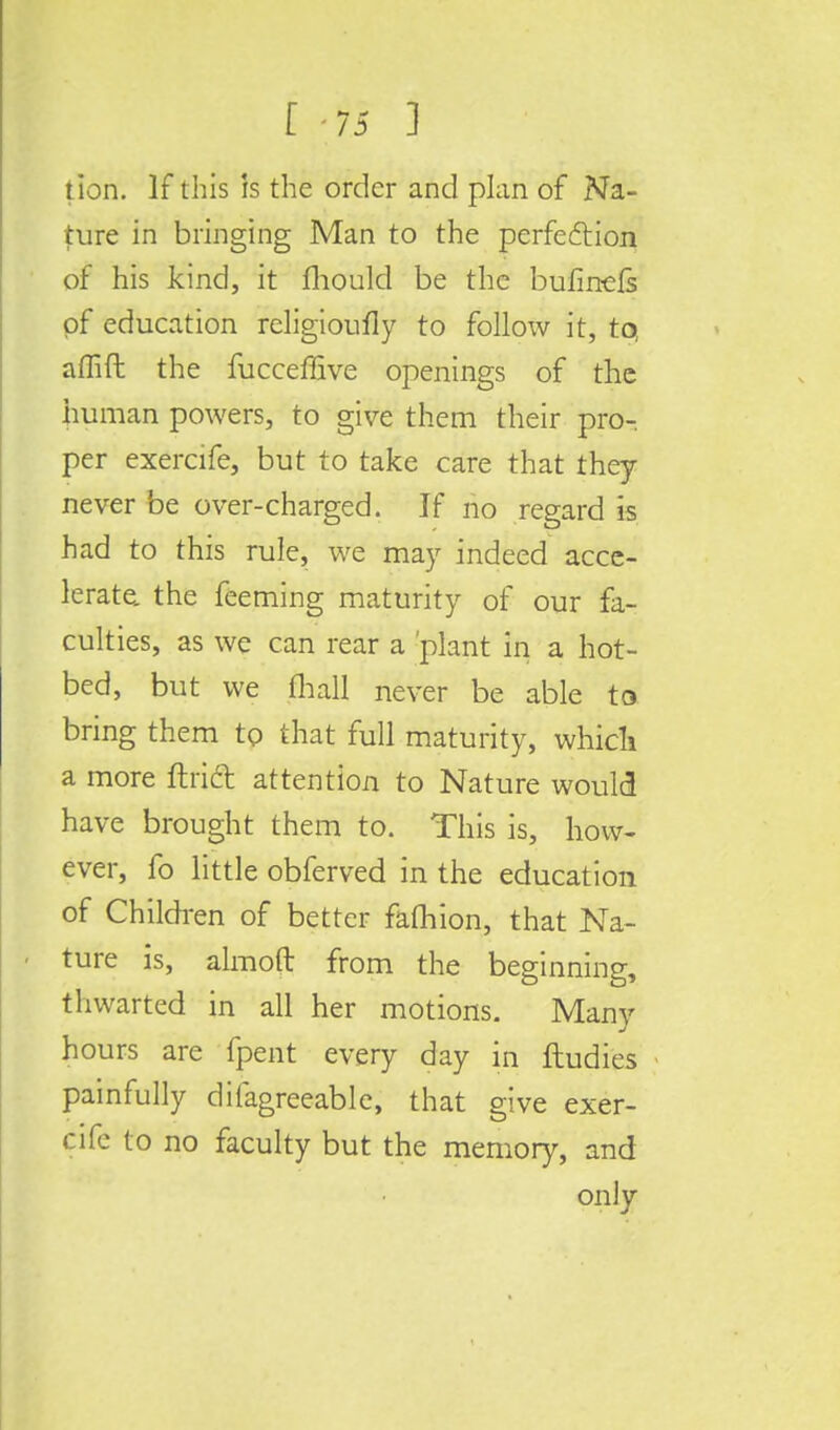 E -75 1 tion. If this is the order and plan of Na- ture in bringing Man to the perfection of his kind, it mould be the bufin-efs of education religioufly to follow it, to, aflift the fucceffive openings of the human powers, to give them their pro- per exercife, but to take care that they never be over-charged. If no regard is had to this rule, we may indeed acce- lerate, the feeming maturity of our fa- culties, as we can rear a 'plant in a hot- bed, but we fhall never be able to bring them to that full maturity, which a more ftrict attention to Nature would have brought them to. This is, how- ever, fo little obferved in the education of Children of better fafhion, that Na- ture is, almoft from the beginning, thwarted in all her motions. Many hours are fpent every day in ftudics painfully difagreeable, that give exer- cife to no faculty but the memory, and only