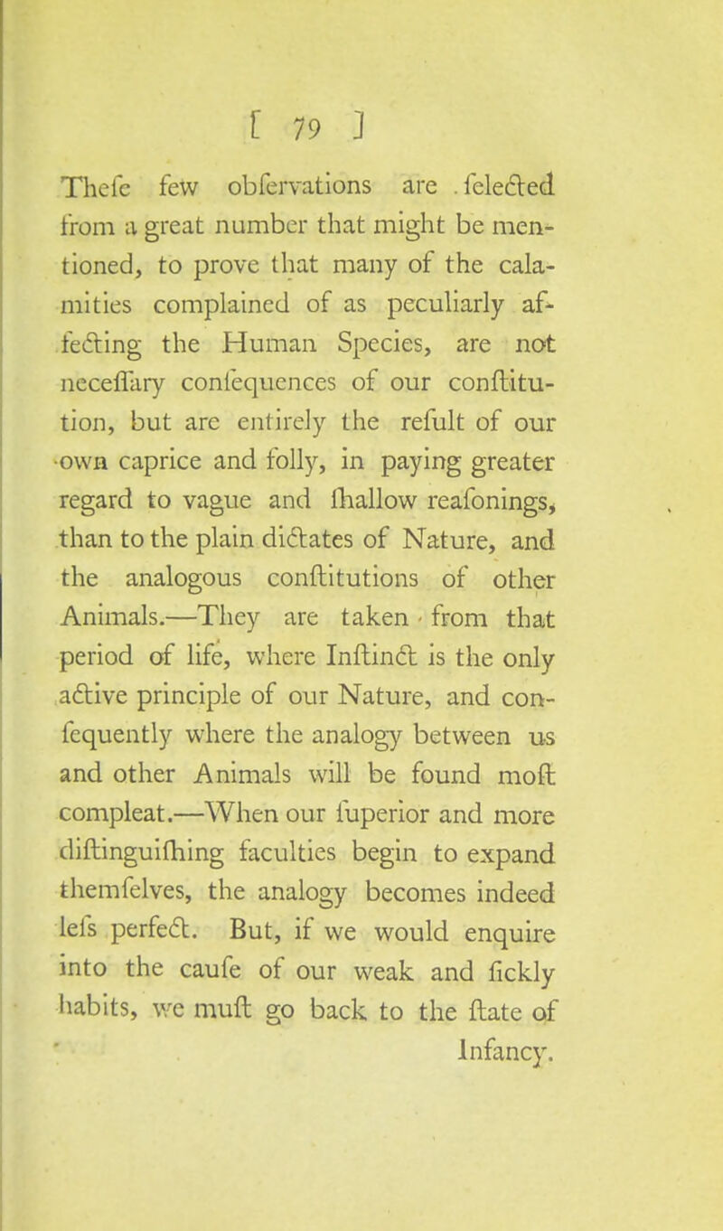 Theic few obfervations are . felected from a great number that might be men- tioned, to prove that many of the cala- mities complained of as peculiarly af- fecting the Human Species, are not neceffary conlequences of our conftitu- tion, but are entirely the refult of our own caprice and folly, in paying greater regard to vague and mallow reafonings* than to the plain dictates of Nature, and the analogous conftitutions of other Animals.—They are taken • from that period of life, where Inftinct is the only active principle of our Nature, and con- fcquently where the analogy between us and other Animals will be found moft compleat.—When our iuperior and more diftinguifhing faculties begin to expand themfelves, the analogy becomes indeed lefs perfect. But, if we would enquire into the caufe of our weak and fickly habits, we mull go back to the date of Infancy.