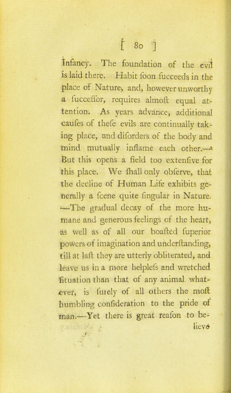 Infancy. The foundation of the evil is laid there. Habit foon fucceeds in the place of Nature* and, however unworthy a fucceflbr, requires almoft equal at- tention. As years advance, additional caufes of thefe evils are continually tak- ing place, and diforders of the body and mind mutually inflame each other.—s But this opens a field too extenfive for this place. We mall only obferve, that the decline of Human Life exhibits ge- nerally a fcene quke lingular in Nature. —The gradual decay of the more hu- mane and generous feelings of the heart, as well as of all our boafted fuperior powers of imagination and understanding, till at laft they are utterly obliterated, and leave us in a more helplefs and wretched fituation than that of any animal what- ever, is fuiely of all others the raoft humbling confideration to the pride of man.—Yet there is great reafon to be- liev©