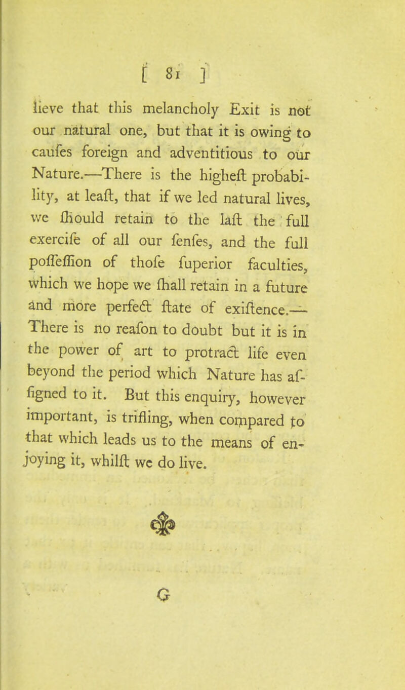lieve that this melancholy Exit is not our natural one, but that it is owing to caufes foreign and adventitious to our Nature.—There is the higheft probabi- lity, at leaft, that if we led natural lives, we fliould retain to the laft the full exercife of all our fenfes, and the full porTeffion of thofe fuperior faculties, which we hope we (hall retain in a future and more perfecl ftate of exigence.— There is no reafon to doubt but it is in the power of art to protract life even beyond the period which Nature has af- figned to it. But this enquiry, however important, is trifling, when compared to that which leads us to the means of en- joying it, whilft wc do live.