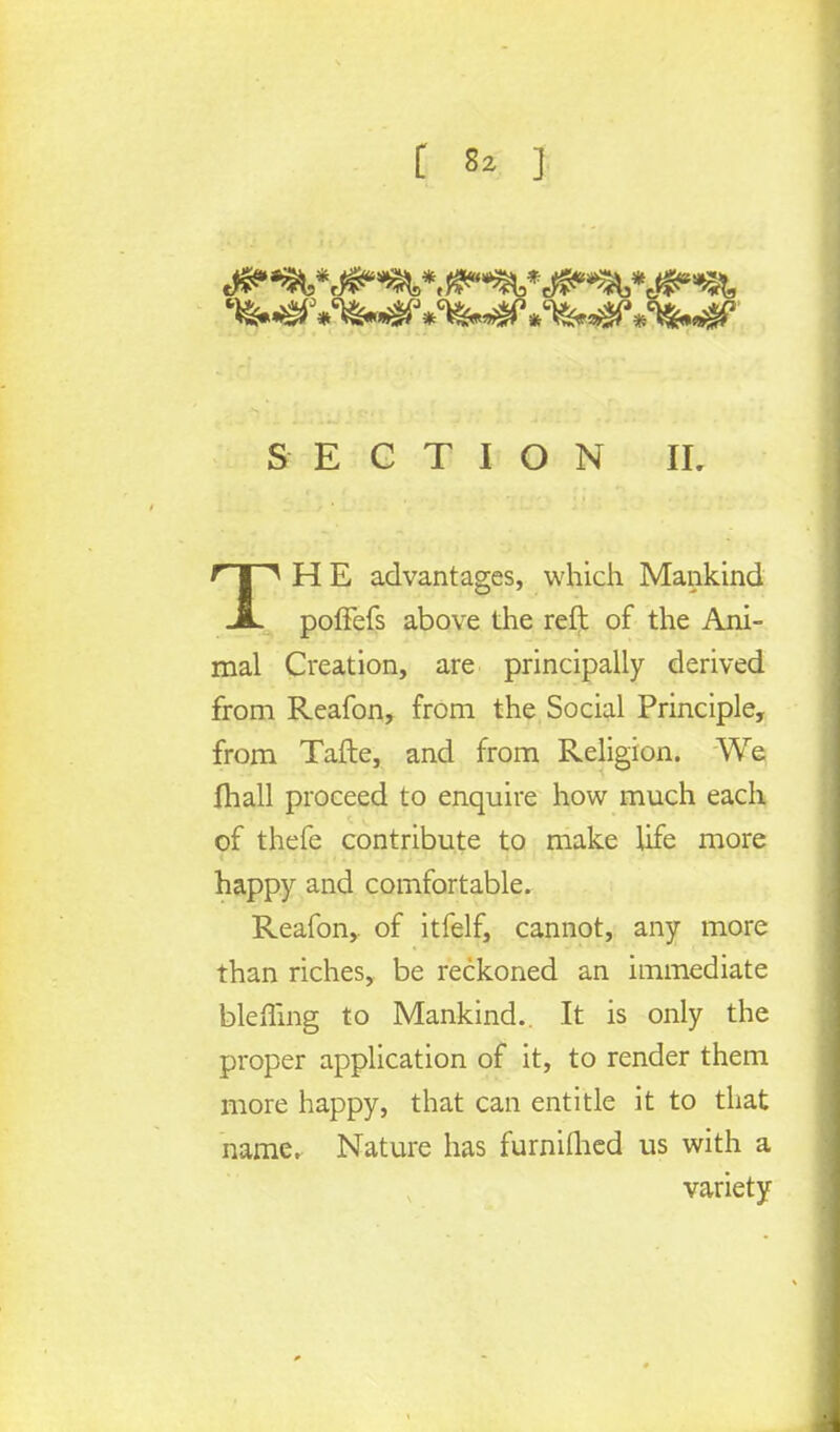 SECTION IL TH E advantages, which Mankind poffefs above the reft of the Ani- mal Creation, are principally derived from Reafon, from the Social Principle, from Tafte, and from Religion. We fhall proceed to enquire how much each of thefe contribute to make life more happy and comfortable. Reafon,. of itfelf, cannot, any more than riches, be reckoned an immediate blenmg to Mankind. It is only the proper application of it, to render them more happy, that can entitle it to that name. Nature has furniflied us with a variety