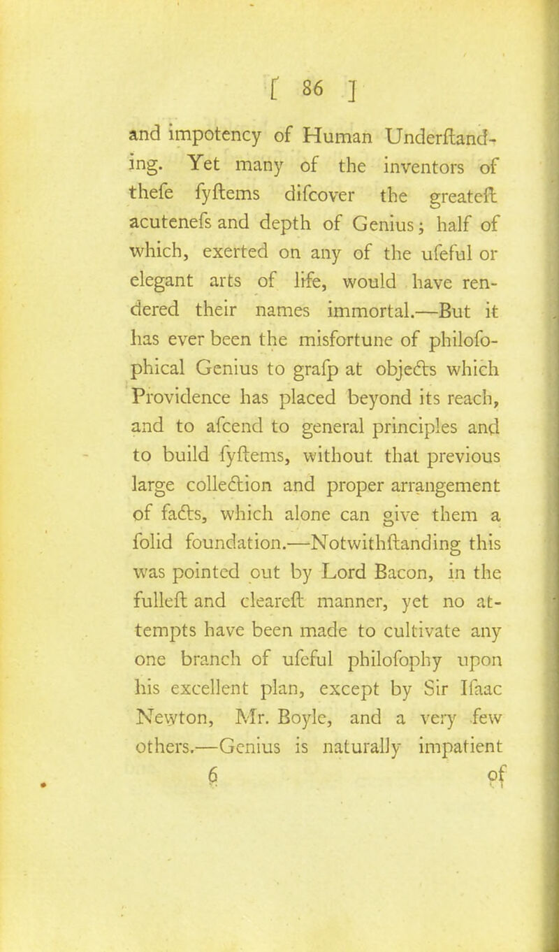 and impotency of Human Undemand- ing. Yet many of the inventors of thefe fyftems difcover the greateft acutenefs and depth of Genius; half of which, exerted on any of the ufeful or elegant arts of life, would have ren- dered their names immortal.—But it has ever been the misfortune of philofo- phical Genius to grafp at objects which Providence has placed beyond its reach, and to afcend to general principles and to build fyftems, without that previous large collection and proper arrangement of facts, which alone can give them a folid foundation.—Notwithstanding this was pointed out by Lord Bacon, in the fulleft and cleared manner, yet no at- tempts have been made to cultivate any one branch of ufeful philofophy upon his excellent plan, except by Sir Ifaac Newton, Mr. Boyle, and a very few others.—Genius is naturally impatient g of