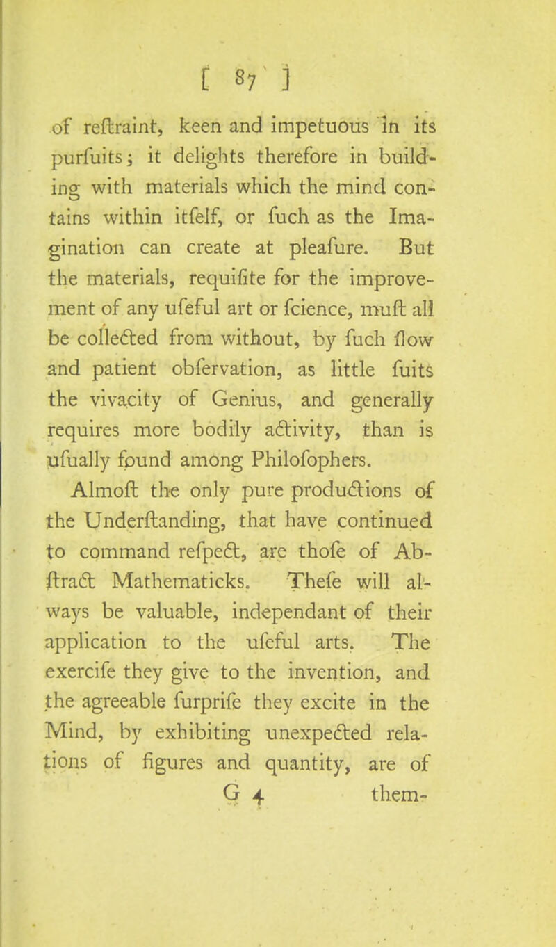 [ 8? ] of reftraint, keen and impetuous in its purfuits; it delights therefore in build- ing with materials which the mind con- tains within itfelf, or fuch as the Ima- gination can create at pleafure. But the materials, requifite for the improve- ment of any ufeful art or fcience, muft all be collected from without, by fuch flow and patient obfervation, as little fuits the vivacity of Genius, and generally requires more bodily activity, than is ufually found among Philofophers. Almoft the only pure productions of the Underftanding, that have continued to command refpect, are thofe of Ab- stract Mathematicks. Thefe will al- ways be valuable, independant of their application to the ufeful arts. The exercife they give to the invention, and the agreeable furprife they excite in the Mind, by exhibiting unexpected rela- tions of figures and quantity, are of G 4 them-