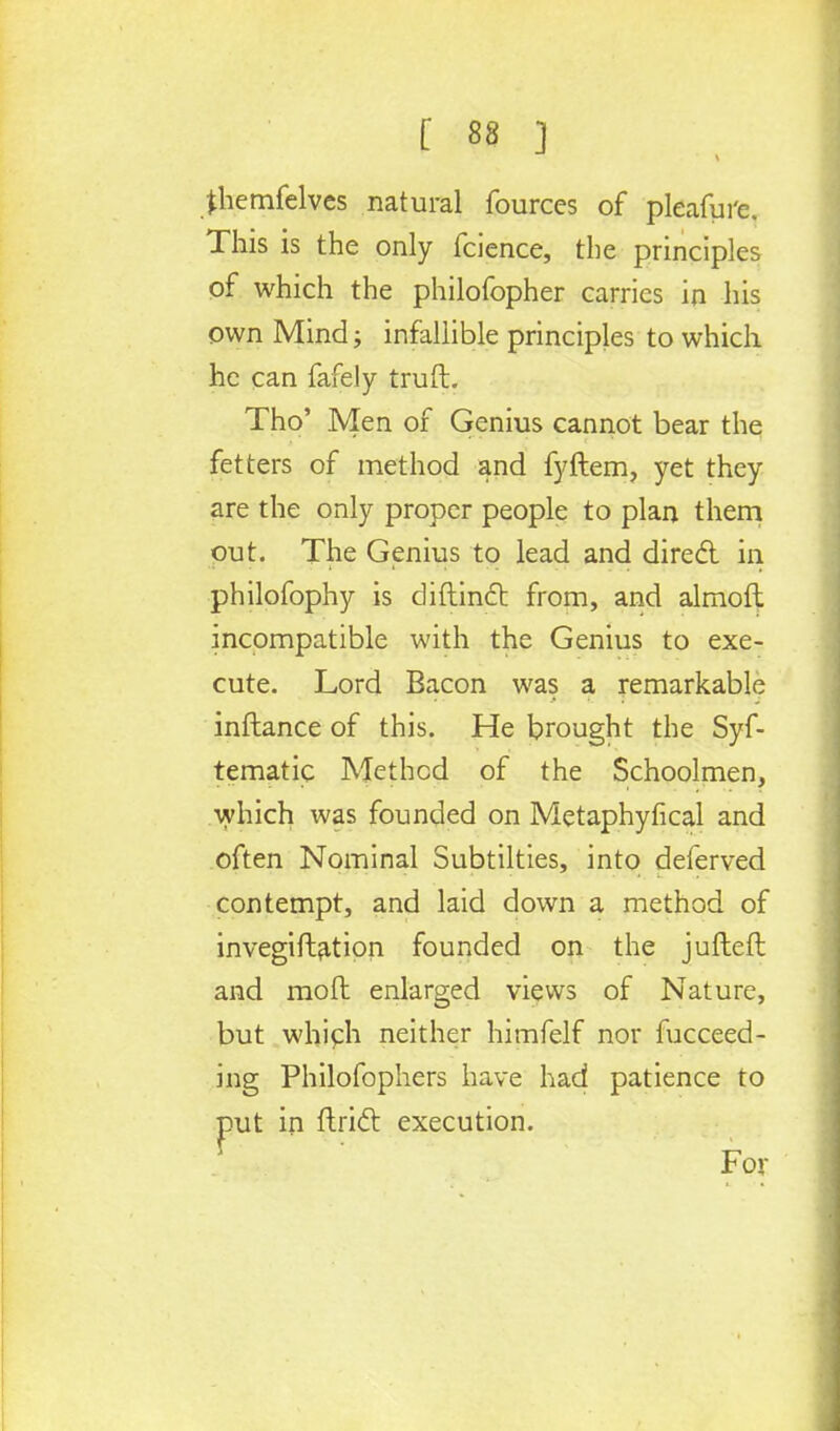 fhemfelves natural fources of pleafure. This is the only fcience, the principles of which the philofopher carries in his own Mind; infallible principles to which he can fafely truft. Tho' Men of Genius cannot bear the fetters of method and fyftem, yet they are the only proper people to plan them out. The Genius to lead and direcl in philofophy is diftinct from, and almofh incompatible with the Genius to exe- cute. Lord Bacon was a remarkable inftance of this. He brought the Sys- tematic Method of the Schoolmen, which was founded on Metaphyfical and often Nominal Subtilties, into deferved contempt, and laid down a method of invegiftation founded on the jufteft and moll enlarged views of Nature, but which neither himfelf nor Succeed- ing Philofophers have had patience to put in ftricl execution.