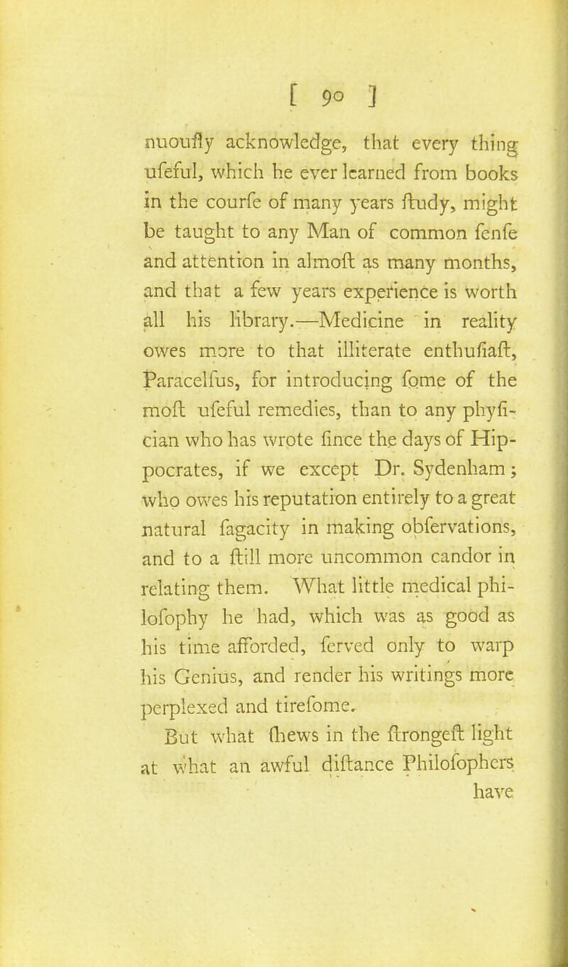 nuoufiy acknowledge, that every thing ufeful, which he ever learned from books in the courfe of many years ftudy, might be taught to any Man of common fenfe and attention in almoft as many months, and that a few years experience is worth all his library.—Medicine in reality owes more to that illiterate enthufiaft, Paracelfus, for introducing fome of the raoft ufeful remedies, than to any phyfi- cian who has wrote fince the days of Hip- pocrates, if we except Dr. Sydenham; who owes his reputation entirely to a great natural fagacity in making obfervations, and to a ftill more uncommon candor in relating them. What little medical phi- lofophy he had, which was as good as his time afforded, ferved only to warp his Genius, and render his writings more perplexed and tirefome. But what (hews in the ftrongeft light at what an awful diftance Philofophers have
