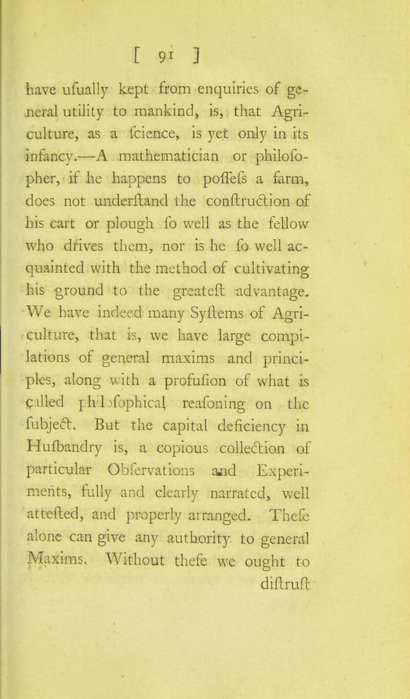have ufually kept from enquiries of ge- neral utility to mankind, is,. that Agri- culture, as a fcience, is yet only in its infancy.—A mathematician or philofo- pher, if he happens to poflefs a farm, does not underftand the conftruction of his cart or plough fo well as the fellow who drives them, nor is he fo well ac- quainted with the method of cultivating his ground to the greateft advantage. We have indeed many Syftems of Agri- culture, that is, we have large compi- lations of general maxims and princi- ples, along with a profufion of what is called ph.bfophicai reafoning on the fubjecl. But the capital deficiency in Hufbandry is, a copious collection of particular Obfervations ajid Experi- ments, fully and clearly narrated, well attefled, and properly at ranged. Thefe alone can give any authority to general Maxims. Without thefe we ought to diftruft