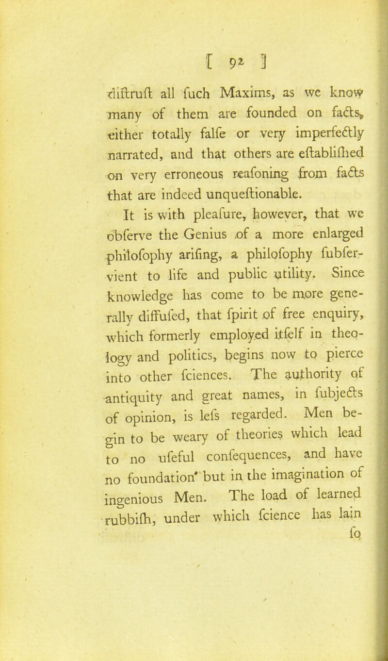 riiftruft all fuch Maxims, as we know many of them are founded on fads* either totally falfe or very imperfedly narrated, and that others are eftablifhed on very erroneous reafoning from fads that are indeed unquestionable. It is with pleafure, however, that we obferve the Genius .of a more enlarged philofophy arifing, a philofophy fubfer- vient to life and public utility. Since knowledge has come to be more gene- rally diffuled, that fpirit of free enquiry, which formerly employed itfelf in theo- logy and politics, begins now to pierce into other fciences. The authority of antiquity and great names, in fubjeds of opinion, is lefs regarded. Men be- gin to be weary of theories which lead to no ufeful confequences, and have no foundation but ii\ the imagination of ingenious Men. The load of learned rubbim, under which fcience has lain fq