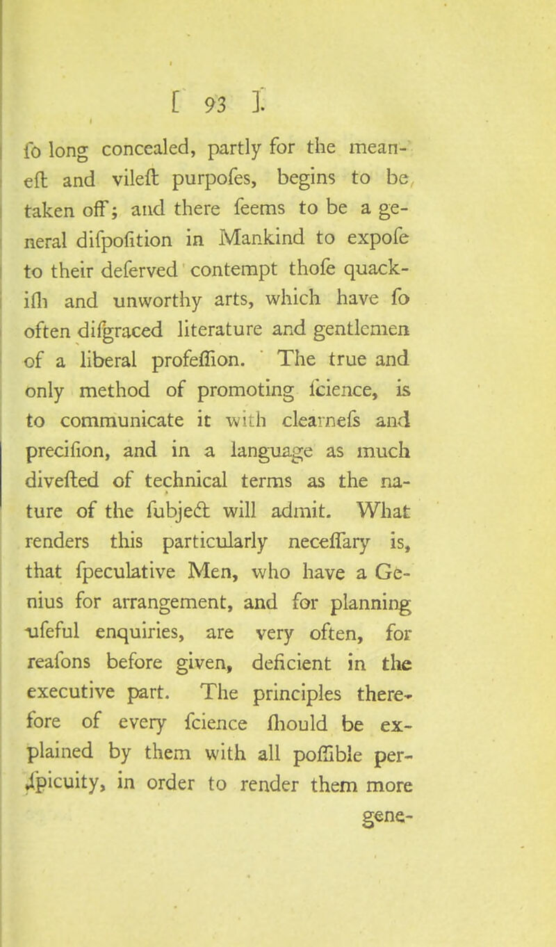 fo long concealed, partly for the mean- eft and vileft purpofes, begins to be taken off; and there feems to be a ge- neral difpofition in Mankind to expofe to their deferved contempt thofe quack- ifli and unworthy arts, which have fo often difgraced literature and gentlemen of a liberal profeffion. The true and only method of promoting fcience, is to communicate it with clearness and precifion, and in a language as much diverted of technical terms as the na- ture of the fubjecl will admit. What renders this particularly neceffary is, that fpeculative Men, who have a Ge- nius for arrangement, and for planning ufeful enquiries, are very often, for realbns before given, deficient in the executive part. The principles there- fore of every fcience mould be ex- plained by them with all poffible per- jpicuity, in order to render them more gene-