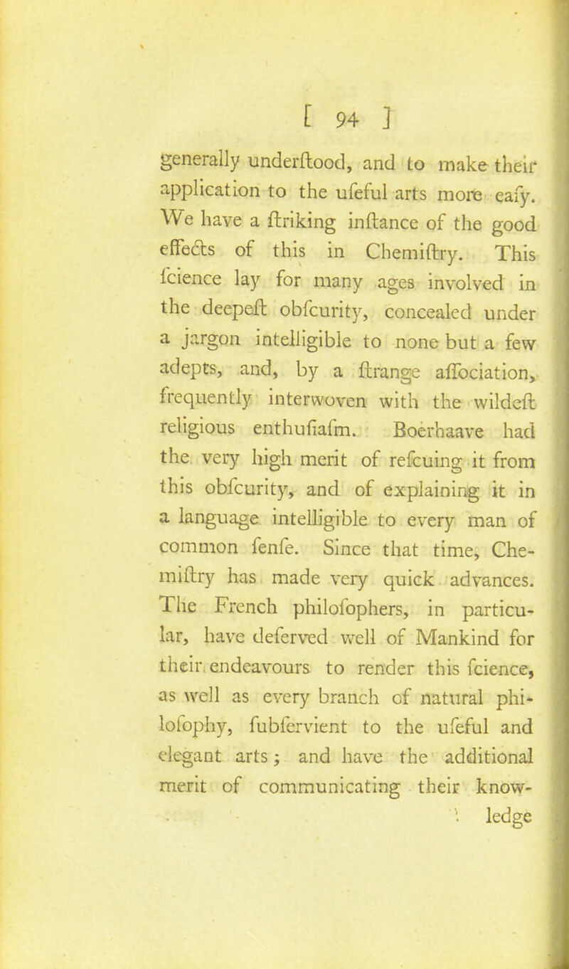 generally underftood, and to make their application to the ufeful arts more eafy. We have a ftriking inftance of the good effects of this in Chemiftry. This fcience lay for many ages involved in the deepeH obfcurity, concealed under a jargon intelligible to none but a few adepts, and, by a ftrange affociation, frequently interwoven with the wildeft religious enthuliafm. Boerhaave had the very high merit of refcuing it from this obfcurity, and of explaining it in a language intelligible to every man of common fenfe. Since that time, Che- miftry has made very quick advances. The French philofophers, in particu- lar, have deferred well of Mankind for their, endeavours to render this fcience, as well as every branch cf natural phi- lofophy, fubfervient to the ufeful and elegant arts; and have the additional merit of communicating their know- ' ledge
