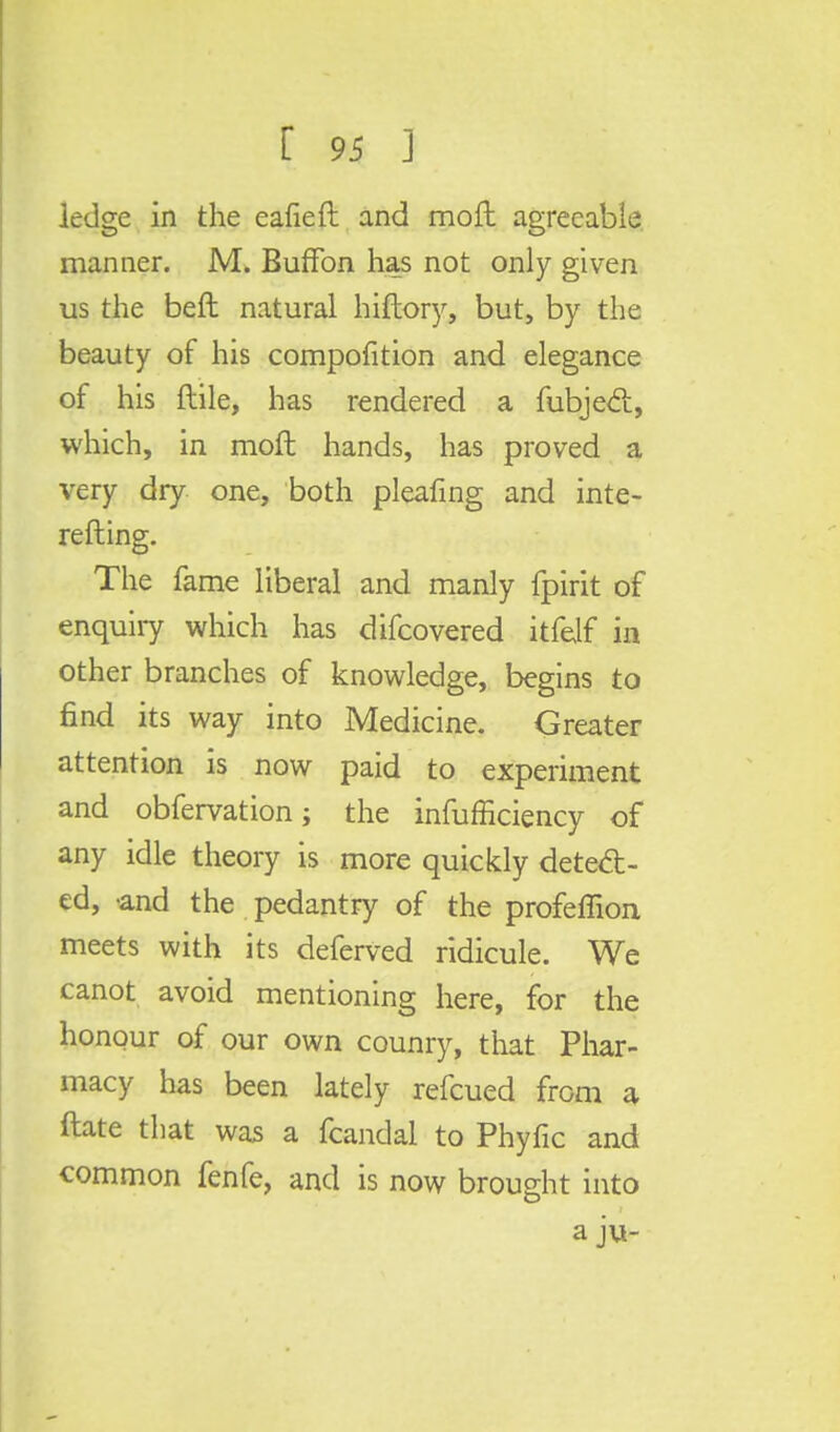 ledge in the eafieft and moft agreeable manner. M. BufTon has not only given us the belt natural hiftory, but, by the beauty of his compofition and elegance of his ftile, has rendered a fubjedt, which, in moft hands, has proved a very dry one, both pleafing and inte- refting. The fame liberal and manly fpirit of enquiry which has difcovered itfelf in other branches of knowledge, begins to find its way into Medicine. Greater attention is now paid to experiment and obfervation; the infufficiency of any idle theory is more quickly detect- ed, -and the pedantry of the profeffion meets with its deferved ridicule. We canot avoid mentioning here, for the honour of our own counry, that Phar- macy has been lately refcued from a ftate that was a fcandal to Phyfic and common fenfe, and is now brought into a ju-