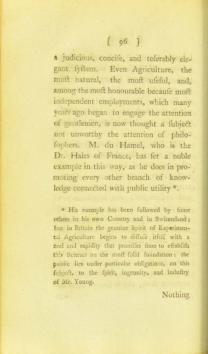 a judicious, concife, and tolerably ele- gant fyftem. Even Agriculture, the moft natural, the moft ufeful, and, among the moft honourable becaufe moft independent employments, which many years' ago began to engage the attention of gentlemen, is now thought a fubjecr, not unworthy the attention of philo- fophers: M. du ■ Hamel, who i6 the Dr. Hales of France, has fet a noble example in this way, as he does in pro- moting every other branch of know- ledge connected with public utility *. * His example has been followed by fome others in his own Country and in Switzerland ; but in Britain the genuine Spirit of Experimen- tal Agriculture begins to diffufe kfelf with a Zeal and rapidity that promifes foon to efrablifh this Science on the moft folid foundation : the pubiic lies under particular obligations, on this fi.bieft, to the fpirit, ingenuity, and induftry of Mr. Young. Nothing