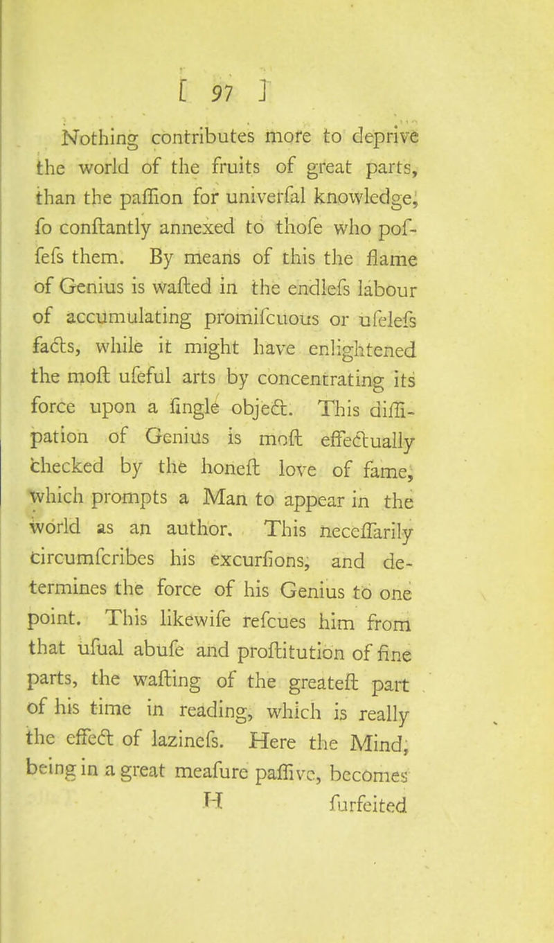 Nothing contributes more to deprive the world of the fruits of great parts, than the paffion for univerfal knowledge, fo conftantly annexed to thofe who pof- fefs them. By means of this the flame of Genius is wafted in the endlefs labour of accumulating promifcuous or ufelefs facts, while it might have enlightened the molt ufeful arts by concentrating its force upon a fingle objedt. This diffi- pation of Genius is mod effectually checked by the honeft love of fame, which prompts a Man to appear in the world as an author. This neceflarily tircumfcribes his excurfions, and de- termines the force of his Genius to one point. This likewife refcues him from that ufual abufe and proftitution of fine parts, the wafting of the greateft part of his time in reading, which is really the effeft of lazinefs. Here the Mind, being in a great meafure paffivc, becomes H forfeited