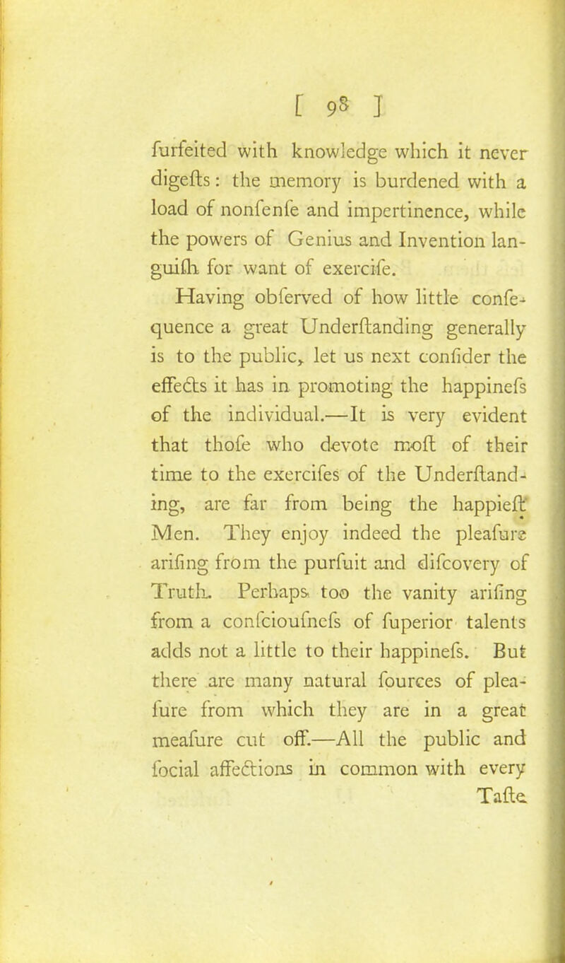 forfeited with knowledge which it never digefts: the memory is burdened with a load of nonfenfe and impertinence, while the powers of Genius and Invention lan- guifli for want of exercife. Having obferved of how little confe- quence a great Underftanding generally is to the public> let us next confider the effects it has in promoting the happinefs of the individual.—It is very evident that thofe who devote moft of their time to the exercifes of the Underftand- ing, are far from being the happieft jVIen. They enjoy indeed the pleafurs arifing from the purfuit and difcovery of Truth. Perhaps- too the vanity arifing from a confcioufnefs of fuperior talents adds not a little to their happinefs. But there are many natural fources of plea- fure from which they are in a great meafure cut off.—All the public and focial affections in common with every Tafte.