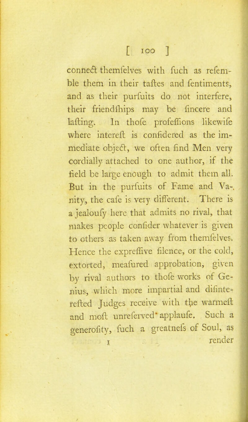 conned themfelves with fuch as refem- ble them in their taftes and fentiments, and as their purfuits do not interfere, their friendfliips may be fincere and lading. In thofe profeffions likewife where intereft is confidered as the im- mediate objecT, we often find Men very cordially attached to one author, if the field be large enough to admit them all. But in the purfuits of Fame and Va- nity, the cafe is very different. There is a jealoufy here that admits no rival, that makes people confider whatever is given to others as taken away from themfelves. Hence the expreffive filence, or the cold, extorted, meafured approbation, given by rival authors to thofe works of Ge- nius, which more impartial and difintc- refted Judges receive with t\ie warmeft and raoft unreferved* applaufe. Such a generality, fuch a greatnefs of Soul, as t render