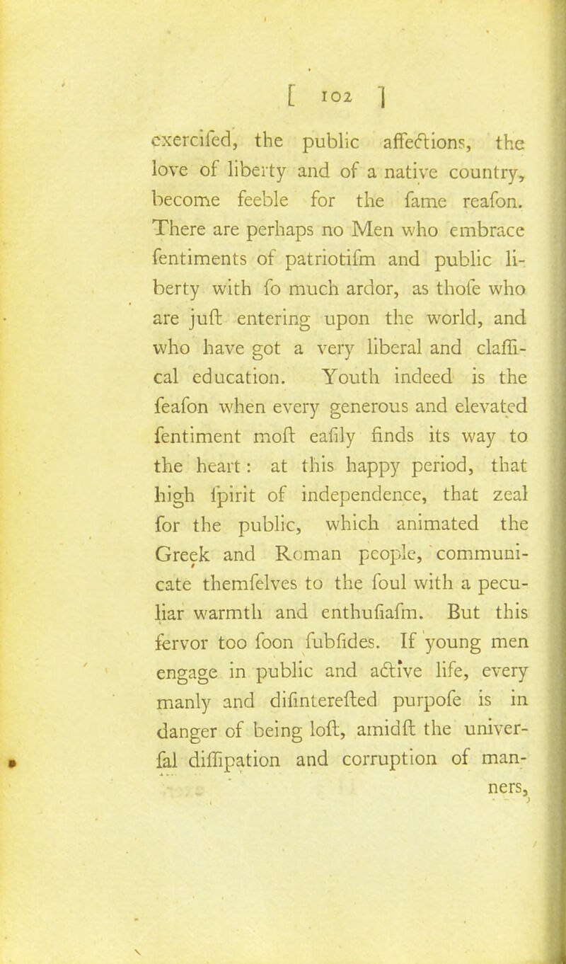 cxercifed, the public affections, the love of liberty and of a native country, become feeble for the fame reafon. There are perhaps no Men who embrace fentiments of patriotifm and public li- berty with fo much ardor, as thole who are juft entering upon the world, and who have got a very liberal and claffi- cal education. Youth indeed is the feafon when every generous and elevated fentiment moll eafily finds its way to the heart: at this happy period, that high fpirit of independence, that zeal for the public, which animated the Greek and Roman people, communi- cate themfelves to the foul with a pecu- liar warmth and enthufiafm. But this fervor too foon fubfides. If young men engage in public and active life, every manly and difinterefted purpofe is in danger of being loll, amidft the univer- fal dimpation and corruption of man- ners,