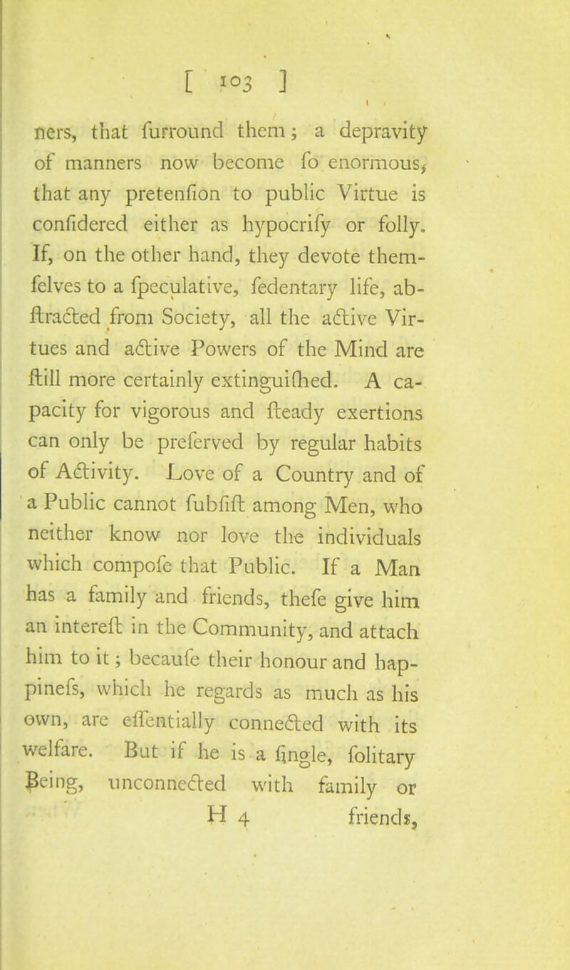 I ners, that {unround them; a depravity of manners now become fo enormous, that any pretenfion to public Virtue is confidered either as hypocrify or folly. If, on the other hand, they devote them- felves to a fpeculative, fedentary life, ab- ftracted from Society, all the active Vir- tues and active Powers of the Mind are ftill more certainly extinguished. A ca- pacity for vigorous and fteady exertions can only be preferved by regular habits of Activity. Love of a Country and of a Public cannot fubfift among Men, who neither know nor love the individuals which compofe that Public. If a Man has a family and friends, thefe give him an intereft in the Community, and attach him to it; becaufe their honour and hap- pinefs, which he regards as much as his own, are effentially connected with its welfare. But if he is a fjngle, folitary Being, unconnected with family or H 4 friends.
