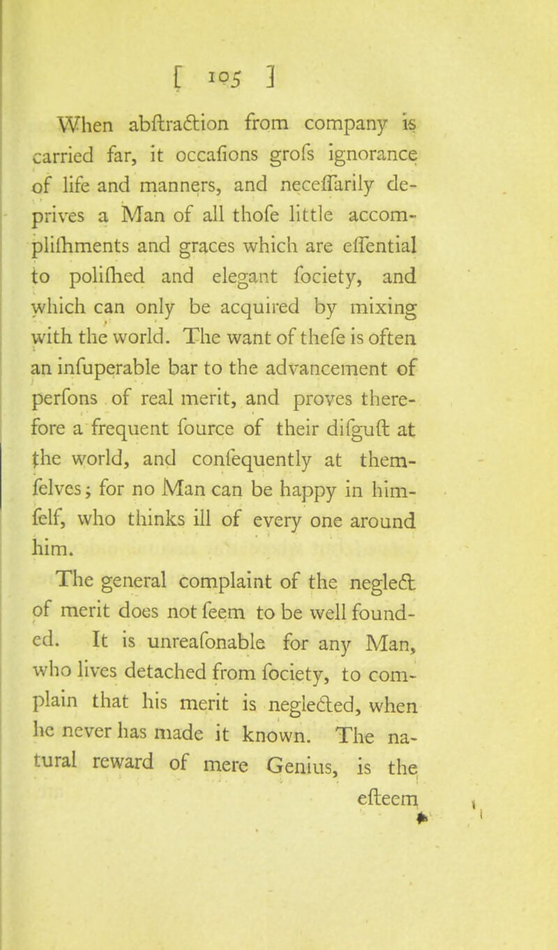 When abftraction from company is carried far, it occafions grofs ignorance of life and manners, and necefiarily de- prives a Man of all thofe little accom- plilhments and graces which are effential to polifhed and elegant fociety, and which can only be acquired by mixing with the world. The want of thefe is often an infuperable bar to the advancement of perfons of real merit, and proves there- fore a frequent fource of their difguft at the world, and confequently at them- felvcs; for no Man can be happy in him- felf, who thinks ill of every one around him. The general complaint of the neglect of merit does not feem to be well found- ed. It is unreafonable for any Man, who lives detached from fociety, to com- plain that his merit is neglected, when he never has made it known. The na- tural reward of mere Genius, is the efteem