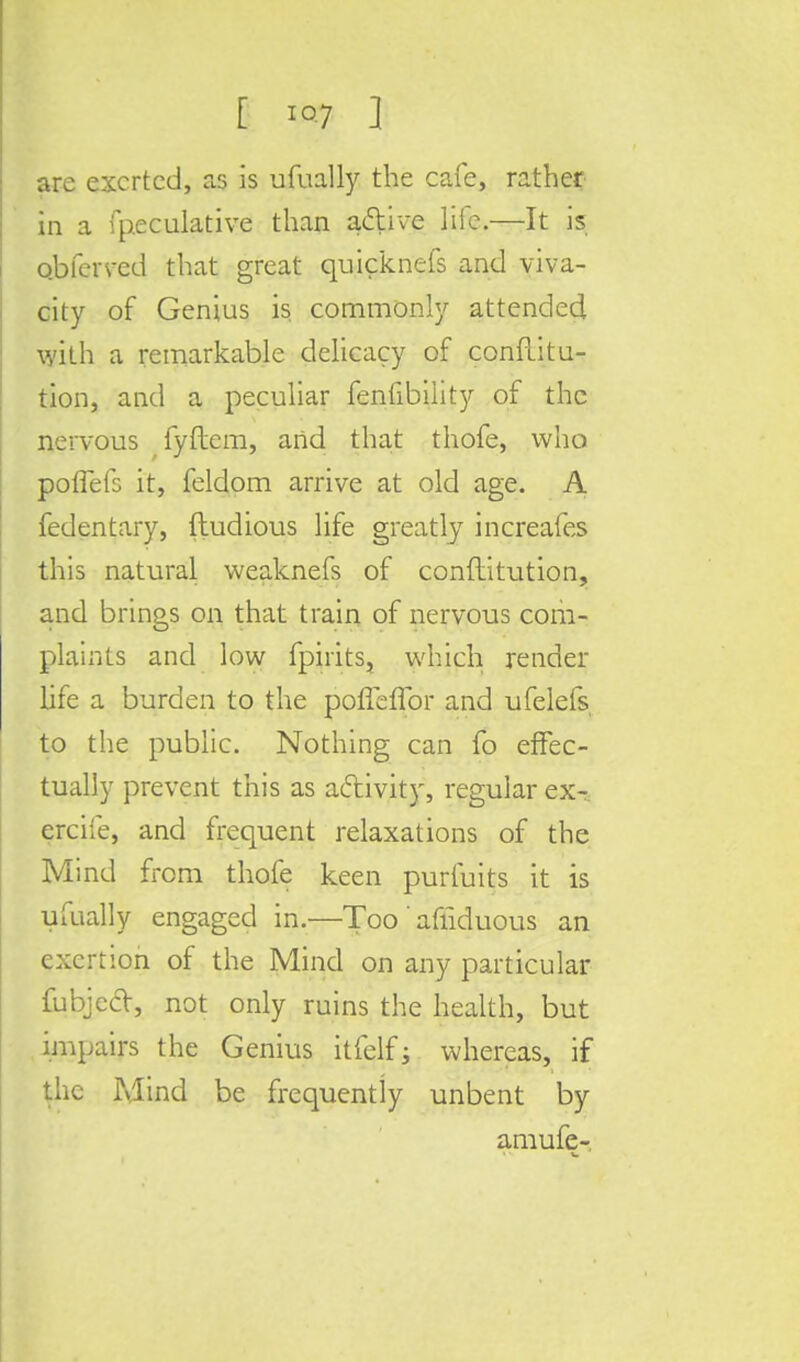 arc exerted, as is ufually the cafe, rather in a fpeculative than a&ive life.—It is Qbferved that great quicknefs and viva- city of Genius is commonly attended with a remarkable delicacy of conflitu- tion, and a peculiar fenfibility of the nervous fyftem, and that thofe, who poflefs it, feldom arrive at old age. A fedentary, (tudious life greatly increafes this natural weaknefs of conftitution, and brings on that train of nervous com- plaints and low fpirits, which render life a burden to the poffeffor and ufelefs to the public. Nothing can fo effec- tually prevent this as activity, regular ex- ercife, and frequent relaxations of the Mind from thofe keen purfuits it is ufually engaged in.—Too' afiiduous an exertion of the Mind on any particular fubjccT, not only ruins the health, but impairs the Genius itfclfj whereas, if the Mind be frequently unbent by amufe-