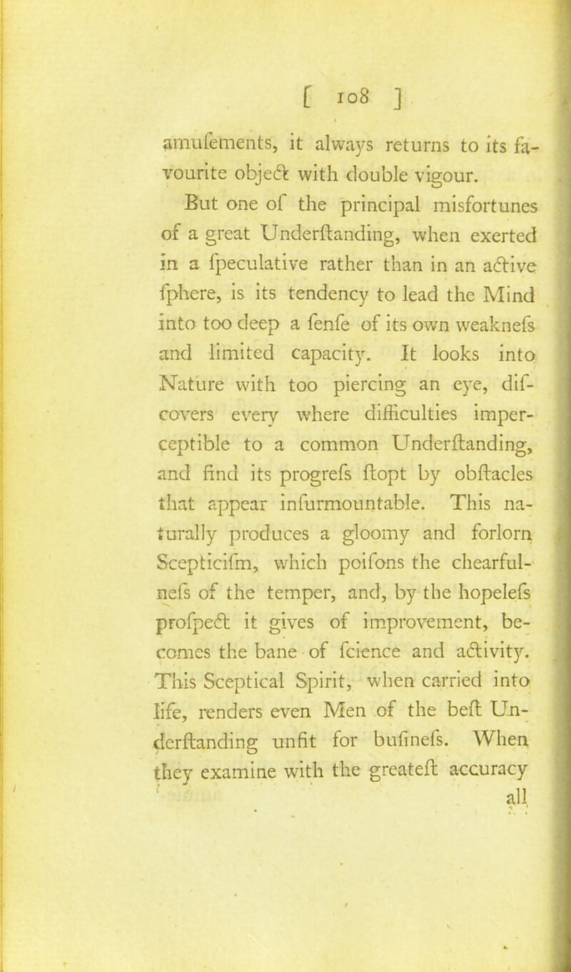 amufements, it always returns to its fa- vourite objeft with double vigour. But one of the principal misfortunes of a great Underftanding, when exerted in a fpeculative rather than in an active fphere, is its tendency to lead the Mind into too deep a fenfe of its own weaknefs and limited capacity. It looks into Nature with too piercing an eye, dif- covers every where difficulties imper- ceptible to a common Underftanding, and find its progrefs ftopt by obftacles that appear infurmountable. This na- turally produces a gloomy and forlorn Scepticifm, which poifons the chearful- nefs of the temper, and, by the hopelefs profpect it gives of improvement, be- comes the bane of fcience and activity. This Sceptical Spirit, when carried into life, renders even Men of the beft Un- derftanding unfit for bufinefs. When they examine with the greateft accuracy