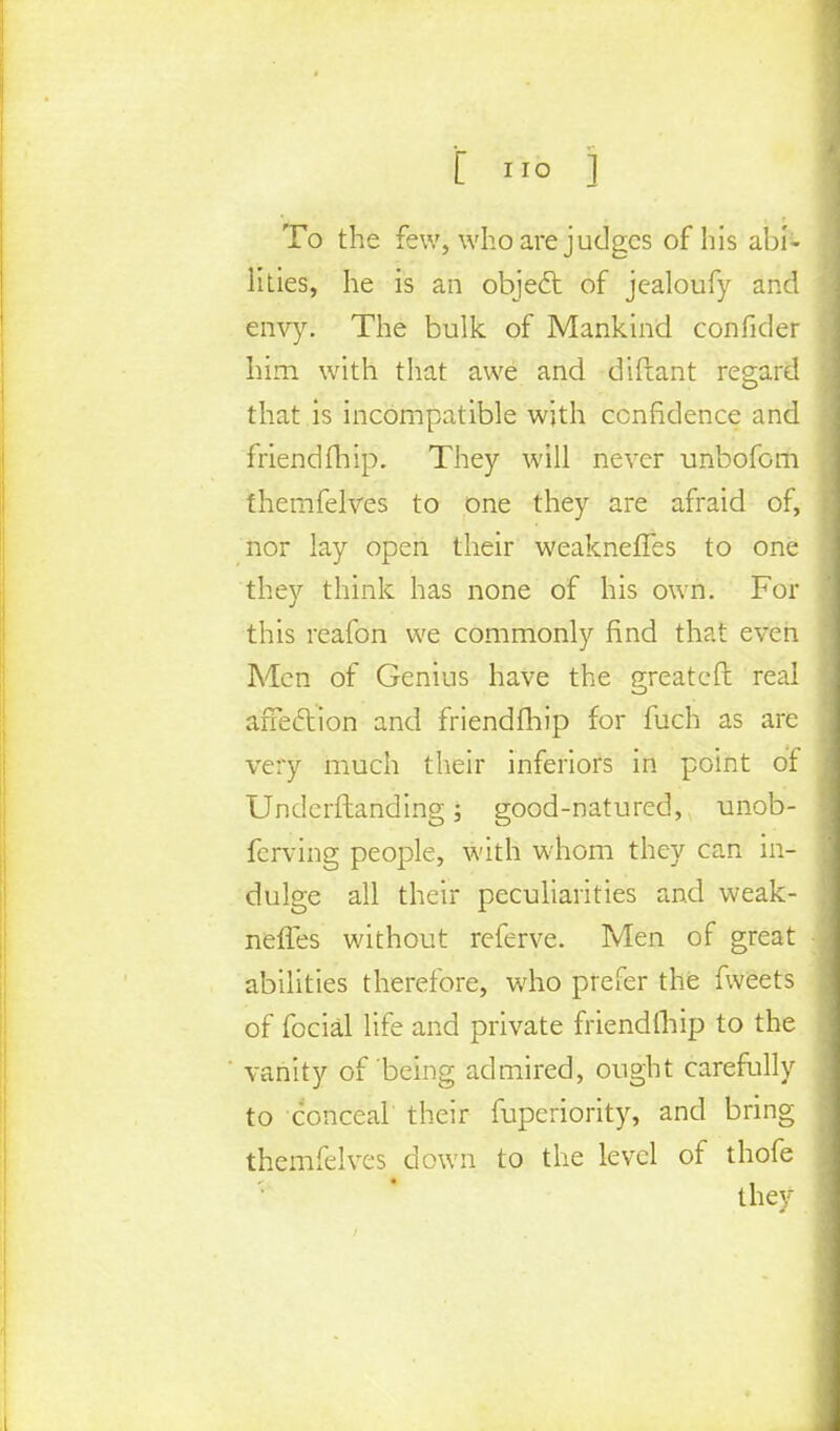 To the few, who are judges of his abi- Ikies, he is an object of jealoufy and envy. The bulk of Mankind confider him with that awe and diftant regard that is incompatible with confidence and friend fhip. They will never unbofom themfelves to one they are afraid of, nor lay open their weaknefTes to one they think has none of his own. For this reafon we commonly find that even Men of Genius have the great eft real affection and friendfhip for fuch as are very much their inferiors in point of Underftanding; good-natured, unob- ferving people, with whom they can in- dulge all their peculiarities and weak- nefTes without referve. Men of great abilities therefore, who prefer the fweets of focial life and private friendfhip to the vanity of being admired, ought carefully to conceal their fuperiority, and bring themfelves down to the level of thofe they