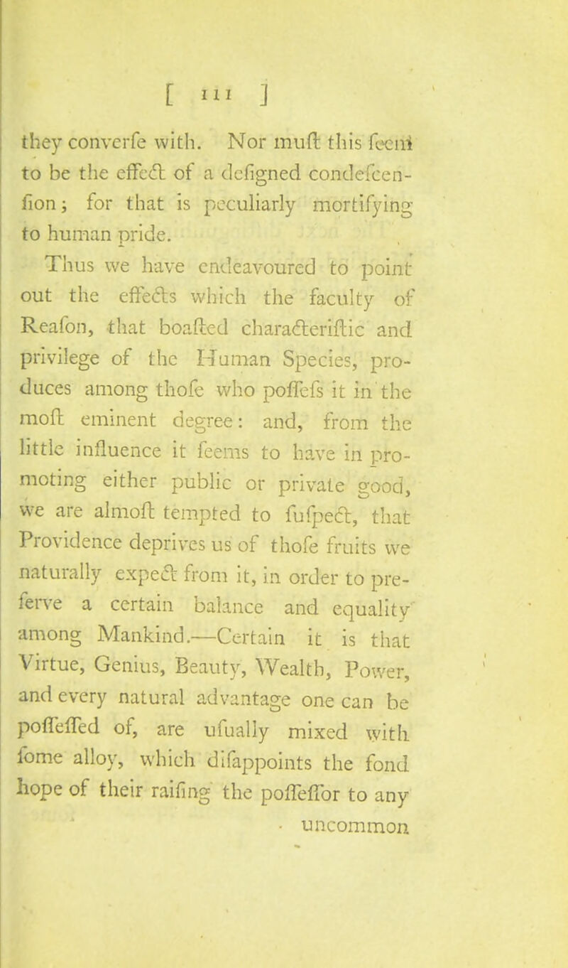 they converfe with. Nor muft this fecni to be the effect of a defigned condefcen- fion; for that is peculiarly mortifying to human pride. Thus we have endeavoured to point- out the effects which the faculty of Reafon, that boafted charadteriftic and privilege of the Human Species, pro- duces among thofe who poffefs it in the moft eminent degree: and, from the little influence it feems to have in pro- moting either public or private good, we are almoft tempted to fufpect, that Providence deprives us of thofe fruits we naturally expect from it, in order to pre- ferve a certain balance and equality among Mankind.—Certain it is that Virtue, Genius, Beauty, Wealth, Power, and every natural advantage one can be poffeffed of, are ufually mixed with fome alloy, which difappoints the fond hope of their raiting the pofleffor to any • uncommon