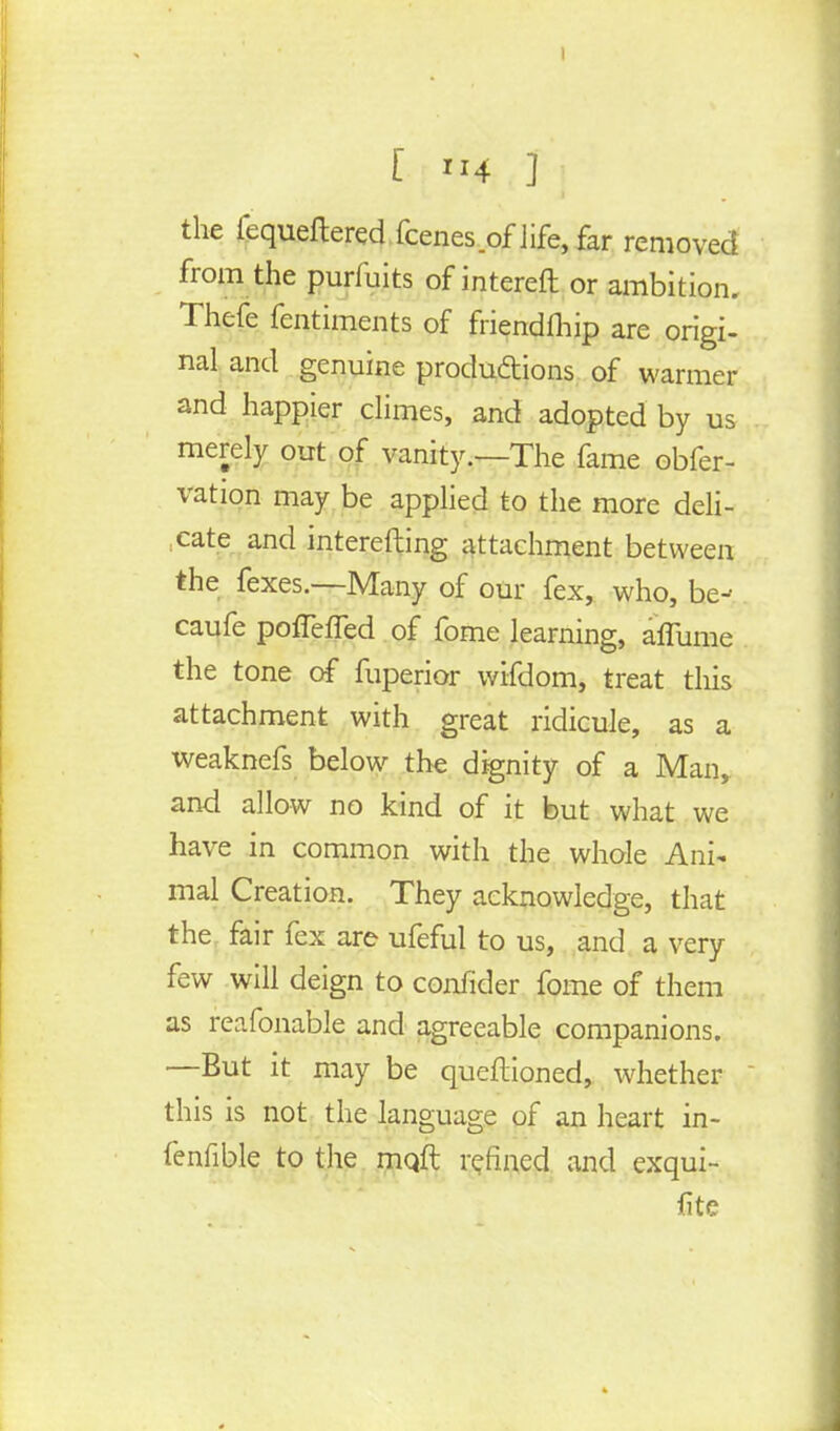the lequeftered fcenes of life, far removed from the purmits of intereft or ambition. Thefe fentiments of fnendlhip are origi- nal and genuine productions of warmer and happier climes, and adopted by us merely out of vanity.—The fame obfer- vation may be applied to the more deli- ,eate and interefting attachment between the fexes.—Many of our fex, who, be- caufe pofFefTed of fome learning, alfume the tone of fuperior wifdom, treat this attachment with great ridicule, as a weaknefs below the dignity of a Man, and allow no kind of it but what we have in common with the whole Ani- mal Creation. They acknowledge, that the fair fex are ufeful to us, and a very few will deign to confider fome of them as reafonable and agreeable companions. —But it may be queftioned, whether this is not the language of an heart in- fenfible to the mqft refined and exqui- fite