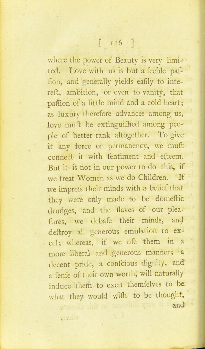 t »6 ] where the power of Beauty is very limi- ted. Love with us is but a feeble paf- fion, and generally yields eafily to inte- retl, ambition, or even to vanity, that paffion of a little mind and a cold heart; as luxury therefore advances' among us, love muft be extinguifhed among peo- ple of better rank altogether. To give it any force or permanency, we mult connect it with fentiment and efteem. But it is not in our power to do this, if we treat Women as we do Children. If we imprefs their minds with a- belief that they were only made to be domeftic drudges, and the flaves of our plea- fures, we debafe their minds, and deftroy all generous emulation to ex^ eel; whereas, if we ufe them in a more liberal and generous manner; a decent pride, a confeious dignity, and a fenfe of their own worth, will naturally induce them to exert themfelves to be. what they would wifli to be thought, and