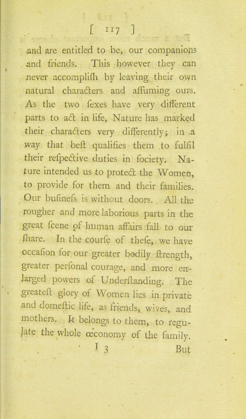 •and are entitled to be, our companions and friends. This however they can never accomplifh by leaving their own natural characters and affuming ours. As the two fexes have very -different parts to act in life, Nature has marked their characters very differently j in a .way that beft qualifies them to fulfil their refpe&ive duties in fociety. Na- ture intended us to prated the Women, to provide for them and their families. Our bufinefs is without doors. All the rougher and more laborious parts in the great fcene pf human affairs fall to our fhare. In the courfe of thefe, we have occafion for our greater bodily ftrength, greater perfonal courage, and more en- larged powers of Undemanding. The greatcft glory of Women lies in private and domeftic life, as friends,, wives, and mothers. It belongs to them, to regu- late the whole ceconomy of the family. ' 1 3 But