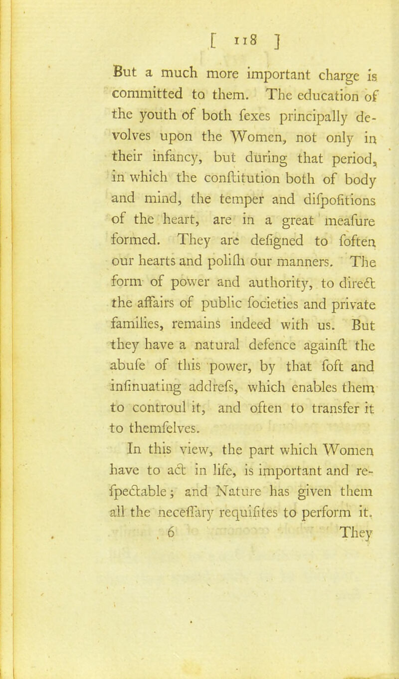 But a much more important charge is committed to them. The education of the youth of both fexes principally de- volves upon the Women, not only in their infancy, but during that period, in which the conftitution both of body and mind, the temper and difpofitions of the heart, are in a great meafure formed. They are defigned to foften our hearts and polifh our manners. The form of power and authority, to diredt the affairs of public focieties and private families, remains indeed with us. But they have a natural defence againft the abufe of this power, by that foft and infinuating addrefs, which enables them to controul it, and often to transfer it to themfelves. In this view, the part which Women have to acb in life, is important and re- fpedtable; and Nature has given them all the necefTary requifites to perform it. , 6 They