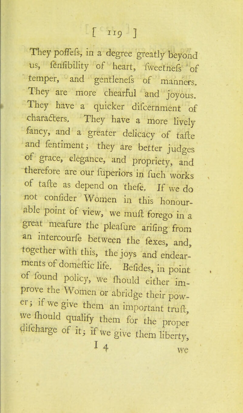 r »9 J They pofTefs, in a degree greatly beyond us, fenfibility of heart, fweetntefs ' of temper, and gentlenefs of manners. They are more chearful and joyous. They have a quicker difcernment of characters. They have a more lively fancy, and a greater delicacy of tafte and fentiment; they are better judges of grace, elegance, and propriety, and therefore are our fuperiors in fuch works of tafte as depend on thefe. If we do not confider Women in this honour- able point of view, we muft forego in a great meafure the pleafure arifing from an intercourfe between the fexes, and, together with this, the joys and endear- ments of domeftic life. Befides, in point of found policy, we fhould either im- prove the Women or abridge their pow- er ; if we give them an important truft we Oiould qualify them for the proper Charge of it i if we give them liberty, 1 4 we