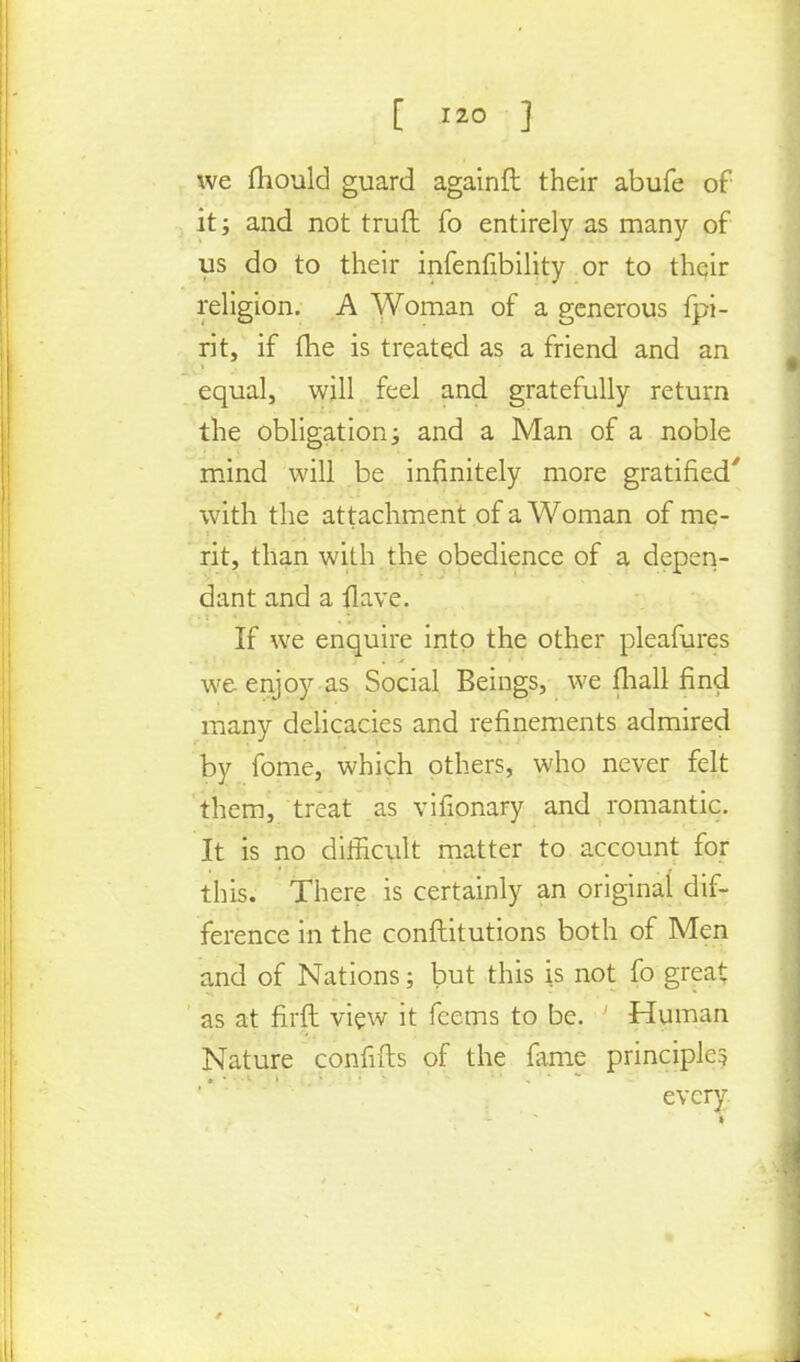 [ *20 ] we mould guard againft their abufe of it; and not truft fo entirely as many of us do to their infenfibility or to their religion. A Woman of a generous fpi- rit, if (he is treated as a friend and an equal, will feel and gratefully return the obligation; and a Man of a noble mind will be infinitely more gratified' with the attachment of a Woman of me- rit, than with the obedience of a depen- dant and a flave. If we enquire into the other pleafures we enjoy as Social Beings, we fhall find many delicacies and refinements admired by fome, which others, who never felt them, treat as vifionary and romantic. It is no difficult matter to account for this. There is certainly an original dif- ference in the conftitutions both of Men and of Nations; but this is not fo great as at firft view it fcems to be. ' Human Nature confifts of the fame principle? every