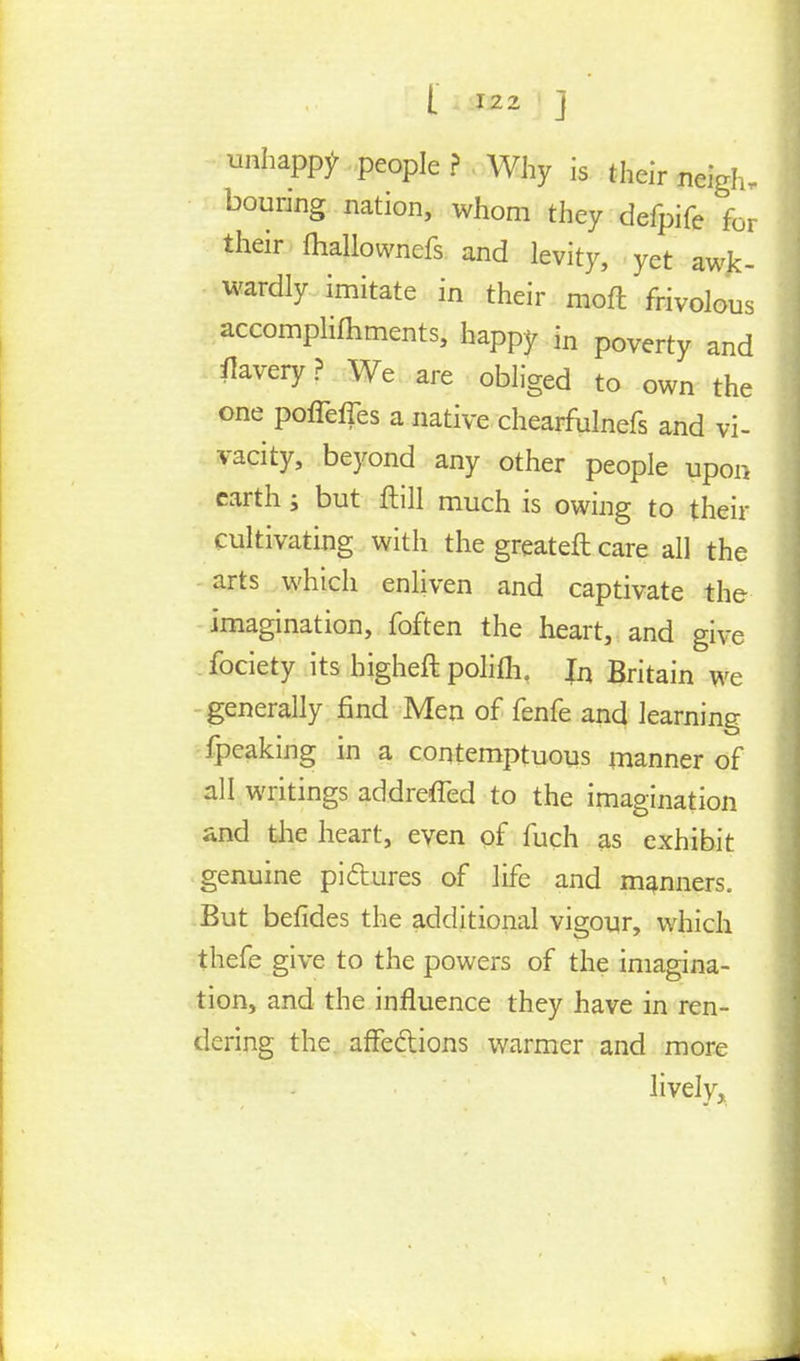 unhappy .people ? Why is their neigh- bouring nation, whom they defpife for their fhallownefs and levity, yet awk- wardly imitate in their moft frivolous accomplishments, happy in poverty and flavery ? We are obliged to own the one poffeffes a native chearfulnefs and vi- vacity, beyond any other people upon earth ; but ftill much is owing to their cultivating with the greateft care all the arts which enliven and captivate the imagination, foften the heart, and give fociety its higheft polifli. In Britain we generally find Men of fenfe and learning fpeaking in a contemptuous manner of all writings addreffed to the imagination and the heart, even of fuch as exhibit genuine pi&ures of life and manners. But befides the additional vigour, which thefe give to the powers of the imagina- tion, and the influence they have in ren- dering the affections warmer and more lively.