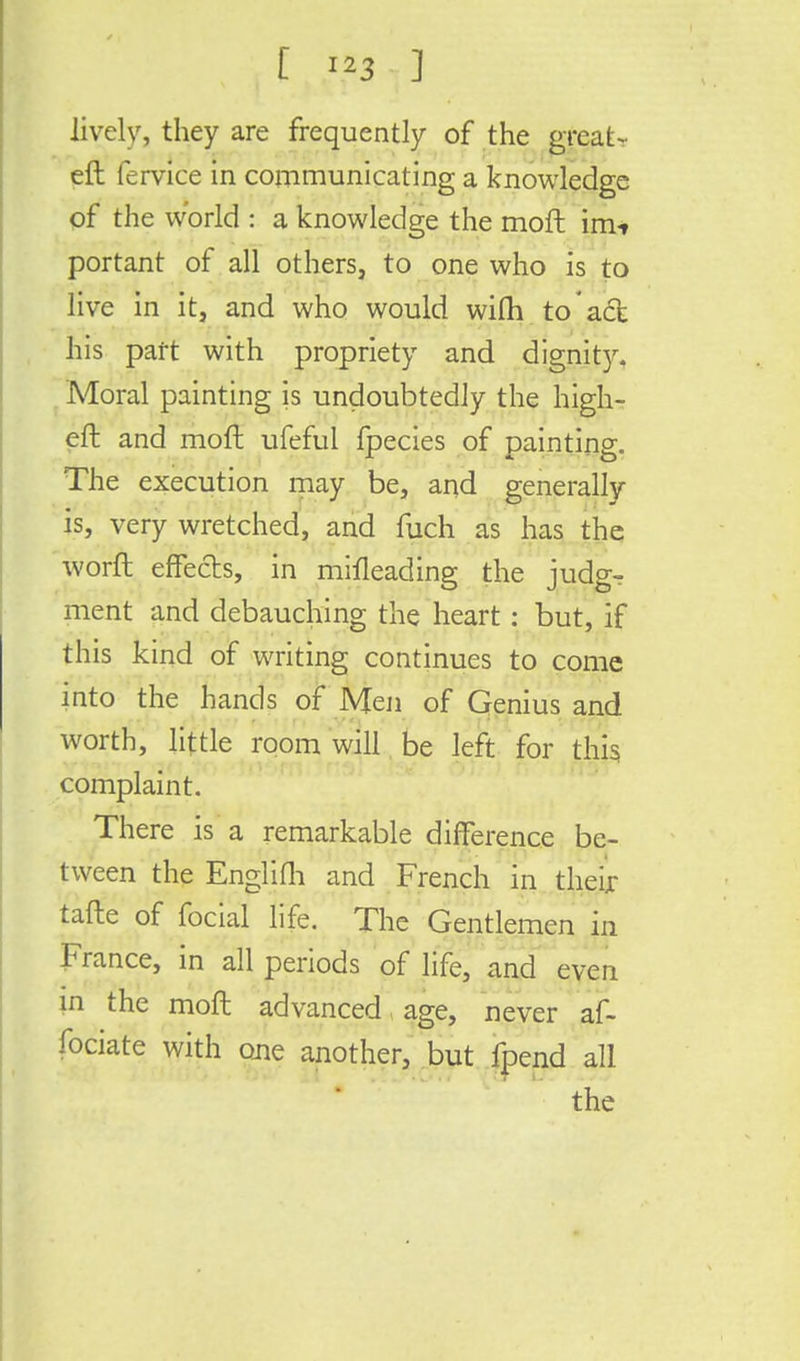 lively, they are frequently of the great- eft fervice in communicating a knowledge of the world : a knowledge the rnofl im* portant of all others, to one who is to live in it, and who would wifti to act his part with propriety and dignity. Moral painting is undoubtedly the high- eft and molt ufeful fpecies of painting. The execution may be, and generally is, very wretched, and fuch as has the worft effects, in mifleading the judg- ment and debauching the heart : but, if this kind of writing continues to come into the hands of Men of Genius and worth, little room will be left for this complaint. There is a remarkable difference be- tween the Englifh and French in their tafte of focial life. The Gentlemen in France, in all periods of life, and even in the moft advanced age, never af- fociate with one another, but fpend all the