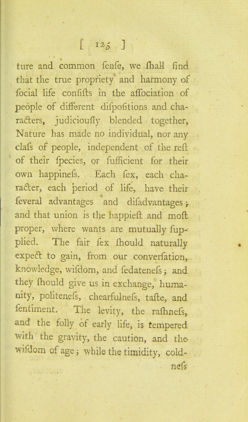 ture and common fenfe, we fhall find that the true propriety and harmony of focial life confifts in the aflbciation of people of different difpofitions and cha- racters, judicioufly blended together, Nature has made no individual, nor any clafs of people, independent of the reft ' of their fpecies, or fuffkient for their own happinefs. Each fex, each cha- racter, each period of life, have their feveral advantages and difadvantages and that union is the happieft and moft proper, where wants are mutually fup- plied. The fair fex mould naturally expeft to gain, from our converfation,. knowledge, wifdom, and fedatenefs; and they fhould give us in exchange, huma- nity, politenefs, chearfulnefs, tafte, and fenfiment. The levity, the raflhnefs, and the folly of early life, is tempered with' the gravity, the caution, and the wifdom of age} while the timidity, cold- nefs